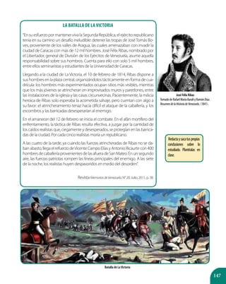 147
JoséFélixRibas
TomadodeRafaelMaríaBaraltyRamónDíaz.
ResumendelaHistoriadeVenezuela,(1841).
Batalla de LaVictoria
La Batalla de la Victoria
“EnsuesfuerzopormantenervivalaSegundaRepública,elejércitorepublicano
tenía en su camino un desafío ineludible: detener las tropas de JoséTomás Bo-
ves, proveniente de los valles de Aragua, las cuales amenazaban con invadir la
ciudad de Caracas con más de 12 mil hombres. José Félix Ribas, nombrado por
el Libertador, general de División de los Ejércitos de Venezuela, asume aquella
responsabilidad sobre sus hombros. Cuenta para ello con solo 5 mil hombres,
entre ellos seminaristas y estudiantes de la Universidad de Caracas.
Llegando a la ciudad de La Victoria, el 10 de febrero de 1814, Ribas dispone a
sus hombres en la plaza central, organizándolos tácticamente en forma de cua-
drícula: los hombres más experimentados ocupan sitios más visibles, mientras
que los más jóvenes se atrincheran en improvisados muros y paredones, entre
las instalaciones de la iglesia y las casas circunvecinas. Pacientemente, la milicia
heroica de Ribas solo esperaba la acometida salvaje, pero cuentan con algo a
su favor: el atrincheramiento tenaz hacía difícil el ataque de la caballería, y los
escombros y las barricadas desesperarían al enemigo.
En el amanecer del 12 de febrero se inicia el combate. En el afán mortífero del
enfrentamiento, la táctica de Ribas resulta efectiva, a juzgar por la cantidad de
loscaídosrealistasque,ciegamenteydesesperados,seprotegíanenlasbarrica-
das de la ciudad. Por cada cinco realistas moría un republicano.
A las cuatro de la tarde, ya cuando las fuerzas atrincheradas de Ribas no se da-
ban abasto, llega el refuerzo deVicente Campo Elías y Antonio Ricaurte con 400
hombresdecaballeríaprovenientesdelasafueradeSanMateo.Enunsegundo
aire, las fuerzas patriotas rompen las líneas principales del enemigo. A las siete
de la noche, los realistas huyen despavoridos en medio del desorden”.
Revista MemoriasdeVenezuela. N° 20. Julio, 2011, p. 38.
Redactaysacatuspropias
conclusiones sobre lo
estudiado. Plantéalas en
clase.
 
