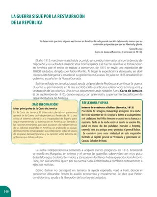 148
LA GUERRA SIGUE POR LA RESTAURACIÓN
DE LA REPÚBLICA
Yo deseo más que otro alguno ver formar en América la más grande nación del mundo, menos por su
extensión y riquezas que por su libertad y gloria.
Simón Bolívar
Carta de Jamaica (Kingston, 6 septiembre de 1815).
El año 1815 marcó un viraje: había ocurrido un cambio internacional con la derrota de
Napoleón y la vuelta de Fernando VII al trono español. Las fuerzas realistas se fortalecieron
en América por el envío de tropas: a comienzos de 1815 se envió una expedición de
10.000 soldados, dirigida por Pablo Morillo. Al llegar la expedición a Venezuela, en abril
reconquistó Margarita y estableció su gobierno en Caracas. En julio de 1815 restableció el
gobierno español en la Nueva Granada.
Bolívar exiliado en Jamaica, buscó ayuda del presidente Petión para continuar la guerra.
Durante su permanencia en la isla, escribió cartas y artículos relacionados con la guerra y
la situación de las colonias. Uno de sus documentos más notables fue la Carta de Jamaica
(6 de septiembre de 1815), donde expuso, con gran visión, su pensamiento político en la
tarea libertadora de América.
La lucha independentista comenzó a adquirir ciertos progresos en 1816. Arismendi
se rebeló en Margarita, en oriente y el centro las guerrillas sobrevivían con muy poco
éxito (Monagas, Cedeño, Bermúdez y Zaraza) y en los llanos había aparecido José Antonio
Páez, con sus lanceros, quien por su cuenta había comenzado a combatir exitosamente a
ejércitos realistas.
Como Bolívar no consiguió en Jamaica la ayuda esperada, viajó a Haití, donde el
presidente Alexandre Petión lo auxilió económica y moralmente. Se dice que Petión
condicionó su ayuda a la liberación de las y los esclavizados.
¿Más información?
Ideas principales de la Carta de Jamaica
En la Carta de Jamaica, El Libertador planteó un panorama
general de la Guerra de Independencia a finales de 1815, una
crítica al sistema colonial y a la incapacidad de España para
seguir manteniendo su dominación en América; un llamado a
las naciones extranjeras, para que ayudaran a la independencia
de las colonias españolas en América; un análisis de las causas
del movimiento emancipador; sus predicciones sobre el futuro
de los países latinoamericanos y su opinión sobre la forma de
gobierno que debían adoptar
Reflexiona y opina
Intento de asesinato a Bolívar (Jamaica, 1815)
Procedente de Cartagena, Bolívar llegó a Kingston. En la noche
del 10 de diciembre de 1815 no fue a dormir a su alojamiento
y el ciudadano José Félix Amestoy se acostó en su hamaca a
esperarlo. Tarde en la noche entró al cuarto su asesino Pío,
puñal en mano, dio dos puñaladas mortales a Amestoy,
creyendo herir a su antiguo amo y protector, el general Bolívar.
Se consideró como autor intelectual de este magnicidio
frustrado al capitán general de Venezuela y gobernador de
Caracas, Salvador de Moxó.
 