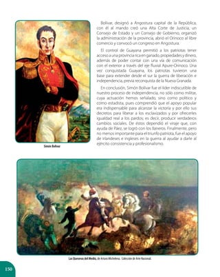 150
Bolívar, designó a Angostura capital de la República,
con él al mando creó una Alta Corte de Justicia, un
Consejo de Estado y un Consejo de Gobierno, organizó
la administración de la provincia, abrió el Orinoco al libre
comercio y convocó un congreso en Angostura.
El control de Guayana permitió a los patriotas tener
accesoaunaprovinciaricaenganado,propiedadesydinero,
además de poder contar con una vía de comunicación
con el exterior a través del eje fluvial Apure-Orinoco. Una
vez conquistada Guayana, los patriotas tuvieron una
base para extender desde el sur la guerra de liberación e
independencia, previa reconquista de la Nueva Granada.
En conclusión, Simón Bolívar fue el líder indiscutible de
nuestro proceso de independencia, no sólo como militar,
cuya actuación hemos señalado, sino como político y
como estadista, pues comprendió que el apoyo popular
era indispensable para alcanzar la victoria y por ello sus
decretos para liberar a los esclavizados y por ofrecerles
igualdad real a los pardos; es decir, producir verdaderos
cambios sociales. De éstos dependió el viraje que, con
ayuda de Páez, se logró con los llaneros. Finalmente, pero
no menos importante para el triunfo patriota, fue el apoyo
de irlandeses e ingleses en la guerra al ayudar a darle al
ejército consistencia y profesionalismo.
Las Queseras del Medio, de Arturo Michelena. Colección de Arte Nacional.
Simón Bolívar
 