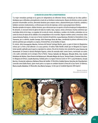 151
La mujer en lucha por la Independencia
“La mujer venezolana participó en la guerra de independencia de diferentes formas, motivada por las ideas político-
ideológicasquesedifundían,principalmenteatravésdesusfamiliaresrevolucionarios.Mujeresdedistintossectoressociales
prestaron innumerables servicios, ofreciendo donativos para comprar armas y abastecimiento para el ejército, cantaban y
bailaban canciones revolucionarias, se ofrecían para servicios de espionaje, correos o para proporcionar informes.
Abundan ejemplosdemujeres,célebresheroínas,quesedestacaronporsusaportesalaluchaarmadaporlaindependencia.
No obstante, es necesario honrar la gloria de todas las madres, hijas, esposas, novias y hermanas (muchas anónimas) que
marchaban detrás de la tropa, se ocupaban de la venta de víveres, alentaban y curaban a los heridos y alentaban con sus
cantos las horas de reposo de los soldados o los acompañaban en los recorridos. Algunos nombres vamos a mencionar: doña
Juana Antonia Padrón, en cuya casa se hacían reuniones de patriotas; Juana Ramírez, llamada (La Avanzadora) y Cira
Tremaria, por su valentía; Josefa Camejo, doña Dominga Ortiz de Páez, considerada la primera enfermera de los
ejércitos patriotas que acompañó a su esposo, el General Páez, en las batallas en Apure.
En oriente, doña Concepción Mariño, hermana del General Santiago Mariño, quien se ganó el título de (Magnánima
señora) por su firme y leal adhesión a la causa patriota. El realista Pablo Morillo señaló que en Margarita las mujeres
tenían grandes aptitudes para la guerra y operaban los cañones. Otra de las heroínas más conocida fue Luisa Cáceres de
Arismendi. En Cumaná se destacó Mariquita Figueras, señora de avanzada edad. Leonor Guerra, martirizada con azotes
a los cuales contestaba con la consigna (Viva la Patria). Teresa Salcedo de Márquez, Micaela Brito, Ana Josefa
Peñaloza de Núñez, Clara Pereira de Betancourt, Micaela Mejías de Sucre, Teresa Prada y Cesárea Sánchez.
En Altagracia de Orituco, Josefa Ramírez, fusilada junto a su esposo Francisco Castro en 1814. Luisa Perdomo, Úrsula
Barrios, Úrsula de Ledesma y Bárbara Pérez de Sotillo. En Barcelona, Eulalia Ramos Sánchez de Chamberlain
(conocida como Eulalia Buroz), quien murió junto a su esposo en combate durante la Toma de la Casa Fuerte. En Valencia,
María Josefa Zabaleta. En Maracaibo, Ana María Campos. Se dice que en Carabobo figuraron 200 mujeres”.
Morela Jiménez
(Educadora venezolana).
 