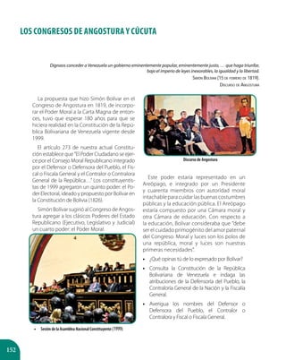 152
LOS CONGRESOS DE ANGOSTURA Y CÚCUTA
Dignaos conceder a Venezuela un gobierno eminentemente popular, eminentemente justo, … que haga triunfar,
bajo el imperio de leyes inexorables, la igualdad y la libertad.
Simón Bolívar (15 de febrero de 1819).
Discurso de Angostura
La propuesta que hizo Simón Bolívar en el
Congreso de Angostura en 1819, de incorpo-
rar el Poder Moral a la Carta Magna de enton-
ces, tuvo que esperar 180 años para que se
hiciera realidad en la Constitución de la Repú-
blica Bolivariana de Venezuela vigente desde
1999.
El artículo 273 de nuestra actual Constitu-
ción establece que ”El Poder Ciudadano se ejer-
ce por el Consejo Moral Republicano integrado
por el Defensor o Defensora del Pueblo, el Fis-
cal o Fiscala General y el Contralor o Contralora
General de la República…” Los constituyentis-
tas de 1999 agregaron un quinto poder: el Po-
der Electoral, ideado y propuesto por Bolívar en
la Constitución de Bolivia (1826).
Simón Bolívar sugirió al Congreso de Angos-
tura agregar a los clásicos Poderes del Estado
Republicano (Ejecutivo, Legislativo y Judicial)
un cuarto poder: el Poder Moral.
Este poder estaría representado en un
Areópago, e integrado por un Presidente
y cuarenta miembros con autoridad moral
intachable para cuidar las buenas costumbres
públicas y la educación pública. El Areópago
estaría compuesto por una Cámara moral y
otra Cámara de educación. Con respecto a
la educación, Bolívar consideraba que ”debe
ser el cuidado primogénito del amor paternal
del Congreso. Moral y luces son los polos de
una república, moral y luces son nuestras
primeras necesidades”.
•• ¿Qué opinas tú de lo expresado por Bolívar?
•• Consulta la Constitución de la República
Bolivariana de Venezuela e indaga las
atribuciones de la Defensoría del Pueblo, la
Contraloría General de la Nación y la Fiscalía
General.
•• Averigua los nombres del Defensor o
Defensora del Pueblo, el Contralor o
Contralora y Fiscal o Fiscala General.
Discurso de Angostura
•• Sesión de la Asamblea Nacional Constituyente (1999).
 