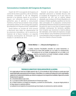 153
Convocatoria e instalación del Congreso de Angostura
A partir de 1817, la ocupación de Guayana y el
control de los llanos apureños y de los territorios
orientales (incluyendo la isla de Margarita),
permitió a los patriotas operar en un territorio
seguro, con suficientes recursos (alimentos y
pertrechos para el ejército) y comunicación
marítima y fluvial hacia el exterior. Estas ventajas
permitieron realizar, en 1819, el segundo Congreso
de la República en Angostura (hoy Ciudad Bolívar).
Simón Bolívar, en octubre de 1818 convocó
a elecciones para elegir los representantes de
las provincias venezolanas y de la provincia de
Casanare de la Nueva Granada a un segundo
Congreso Constituyente de Venezuela que se
instaló el 15 de febrero de 1819.
Durante la primera sesión del Congreso, el
Libertador pronunció su ilustrado discurso ante
el Congreso de Angostura, en el que criticó la
Constitución de 1811 por el sistema federal
adoptado, que condujo a la Primera República a la
anarquía. Unidad, igualdad y equilibrio son las tres
ideas principales en la propuesta constitucional
planteadaporBolívarenAngosturaanteelescenario
de guerra en que se vivía, pues el imperio español
intentaba reconquistar los territorios perdidos.
Este Congreso que reconocía la máxima jefatura
del Libertador, como habría de esperarse, escogió
a Simón Bolívar como Presidente provisional de la
nueva República; dejó encargado al vicepresidente
Zea y fue a libertar a Nueva Granada.
Tratado de Armisticio y Regularización de la Guerra
En la ciudad andina de Santa Ana de Trujillo, durante los días 25 y 26 de noviembre de 1820, fue firmado un acuerdo entre el jefe
españolPabloMorillo,representantedelreinodeEspaña,ySimónBolívar,ensucondicióndePresidentedelareciéncreadaRepública
surgidadelaLeyFundamentaldeColombia,queconteníaunarregloparaelcesetemporaldelashostilidades.Algunosdelosacuerdos
firmadosfueronlossiguientes:
Art. 2: El armisticio deberá ser por un año…
Art. 3: Las tropas de ambos ejércitos permanecerán en el terreno que ocupan…
Art. 6: Podrán restituirse a sus hogares los emigrados, y sus bienes les serán devueltos… sin que por ningún pretexto se
les haga cargo por sus opiniones políticas.
Lo resaltante de este tratado fue el reconocimiento que hacia España a la existencia de un ejército contendor.
Simón Bolívar en su Discurso de Angostura dijo:
“...todas nuestras facultades morales no serán bastantes si
no fundimos la masa del pueblo en un todo; la composición
del gobierno en un todo; la legislación en un todo, y el
espíritu nacional en un todo. Unidad, unidad, unidad,
debe ser nuestra divisa...”.
 