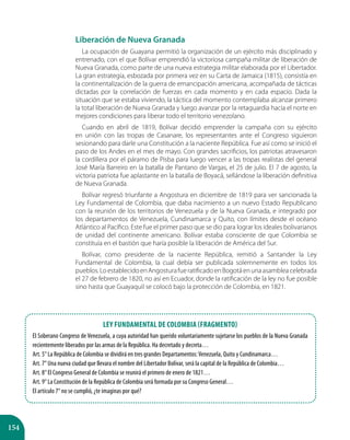 154
Liberación de Nueva Granada
La ocupación de Guayana permitió la organización de un ejército más disciplinado y
entrenado, con el que Bolívar emprendió la victoriosa campaña militar de liberación de
Nueva Granada, como parte de una nueva estrategia militar elaborada por el Libertador.
La gran estrategia, esbozada por primera vez en su Carta de Jamaica (1815), consistía en
la continentalización de la guerra de emancipación americana, acompañada de tácticas
dictadas por la correlación de fuerzas en cada momento y en cada espacio. Dada la
situación que se estaba viviendo, la táctica del momento contemplaba alcanzar primero
la total liberación de Nueva Granada y luego avanzar por la retaguardia hacia el norte en
mejores condiciones para liberar todo el territorio venezolano.
Cuando en abril de 1819, Bolívar decidió emprender la campaña con su ejército
en unión con las tropas de Casanare, los representantes ante el Congreso siguieron
sesionando para darle una Constitución a la naciente República. Fue así como se inició el
paso de los Andes en el mes de mayo. Con grandes sacrificios, los patriotas atravesaron
la cordillera por el páramo de Pisba para luego vencer a las tropas realistas del general
José María Barreiro en la batalla de Pantano de Vargas, el 25 de julio. El 7 de agosto, la
victoria patriota fue aplastante en la batalla de Boyacá, sellándose la liberación definitiva
de Nueva Granada.
Bolívar regresó triunfante a Angostura en diciembre de 1819 para ver sancionada la
Ley Fundamental de Colombia, que daba nacimiento a un nuevo Estado Republicano
con la reunión de los territorios de Venezuela y de la Nueva Granada, e integrado por
los departamentos de Venezuela, Cundinamarca y Quito, con límites desde el océano
Atlántico al Pacífico. Este fue el primer paso que se dio para lograr los ideales bolivarianos
de unidad del continente americano. Bolívar estaba consciente de que Colombia se
constituía en el bastión que haría posible la liberación de América del Sur.
Bolívar, como presidente de la naciente República, remitió a Santander la Ley
Fundamental de Colombia, la cual debía ser publicada solemnemente en todos los
pueblos.LoestablecidoenAngosturafueratificadoenBogotáenunaasambleacelebrada
el 27 de febrero de 1820, no así en Ecuador, donde la ratificación de la ley no fue posible
sino hasta que Guayaquil se colocó bajo la protección de Colombia, en 1821.
Ley Fundamental de Colombia (Fragmento)
El Soberano Congreso de Venezuela, a cuya autoridad han querido voluntariamente sujetarse los pueblos de la Nueva Granada
recientemente liberados por las armas de la República. Ha decretado y decreta…
Art. 5° La República de Colombia se dividirá en tres grandes Departamentos:Venezuela, Quito y Cundinamarca…
Art. 7° Una nueva ciudad que llevara el nombre del Libertador Bolívar, será la capital de la República de Colombia…
Art. 8° El Congreso General de Colombia se reunirá el primero de enero de 1821…
Art. 9° La Constitución de la República de Colombia será formada por su Congreso General…
El artículo 7° no se cumplió, ¿te imaginas por qué?
 