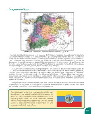 155
Congreso de Cúcuta
Como la Constitución sancionada en el Congreso de Angostura había sido elaborada para Venezuela, la
Ley Fundamental de Colombia en su artículo 9° ordenó que un Congreso General le diera una Constitución
a la recién creada República de Colombia, que en otros libros llaman“Colombia la grande”o“Gran Colombia”.
Este Congreso inició sus sesiones el 6 de mayo de 1821 en la ciudad de la Villa del Rosario de Cúcuta, con un
discurso del vicepresidente Antonio Nariño. Al Congreso asistieron 57 representantes de las 19 provincias
liberadas: Margarita, Guayana, Cumaná, Barinas, Mérida, Barcelona, Maracaibo, Trujillo, Zitará, Nóvita, Cauca,
Antioquia, Pamplona, Casanare, Socorro, Neiva, Bogotá, Tunja y Mariquita.
Luego, en intensas deliberaciones, el Congreso aprobó la Constitución de Colombia el 30 de agosto de
1821, en cuyo texto, entre otros aspectos, se incluyó: la división del territorio en departamentos, provincias,
cantones y parroquias; el centralismo, como régimen político y la división de los poderes en Legislativo,
Judicial y Ejecutivo. Este último lo ejercía el Presidente de la República y el Vicepresidente, nombrados por
las asambleas provinciales, con un mandato de cuatro años. De esta manera, Simón Bolívar se convirtió en el
primer presidente de Colombia y Francisco de Paula Santander en vicepresidente. Bogotá fue la capital de la
República de Colombia.
El Congreso de Cúcuta también sancionó varias leyes, como la ley de Manumisión que concedía la libertad
a los esclavizados mayores de 18 años; la ley de Supresión de la Inquisición y la ley sobre Libertad de Imprenta
que otorgaba el derecho a escribir y publicar sin censura previa.
Colombia (1821). Fuente: Gil Fortoul, José. HistoriaConstitucionaldeVenezuela ,t. I, p.p. 397-398.
Colombia inspiró su bandera en el pabellón tricolor que
portó Francisco de Miranda en el año 1806. La oriflama de
la bandera consta de tres franjas de colores amarillo, azul y
rojo, de igual proporción cada una. El centro de la bandera
exhibe un escudo de armas, rodeado por un óvalo, donde
aparece la inscripción “República de Colombia”, con una
pequeña estrella en la parte inferior.
 