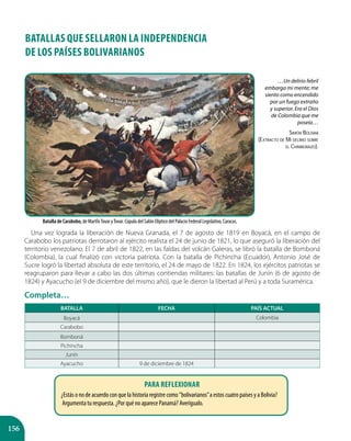 156
BATALLAS QUE SELLARON LA INDEPENDENCIA
DE LOS PAÍSES BOLIVARIANOS
Una vez lograda la liberación de Nueva Granada, el 7 de agosto de 1819 en Boyacá, en el campo de
Carabobo los patriotas derrotaron al ejército realista el 24 de junio de 1821, lo que aseguró la liberación del
territorio venezolano. El 7 de abril de 1822, en las faldas del volcán Galeras, se libró la batalla de Bomboná
(Colombia), la cual finalizó con victoria patriota. Con la batalla de Pichincha (Ecuador), Antonio José de
Sucre logró la libertad absoluta de este territorio, el 24 de mayo de 1822. En 1824, los ejércitos patriotas se
reagruparon para llevar a cabo las dos últimas contiendas militares: las batallas de Junín (6 de agosto de
1824) y Ayacucho (el 9 de diciembre del mismo año), que le dieron la libertad al Perú y a toda Suramérica.
Completa…
BATALLA FECHA PAÍS ACTUAL
Boyacá Colombia
Carabobo
Bomboná
Pichincha
Junín
Ayacucho 9 de diciembre de 1824
Batalla de Carabobo, de MartÍnTovar yTovar. Cúpula del Salón Elíptico del Palacio Federal Legislativo, Caracas.
…Un delirio febril
embarga mi mente; me
siento como encendido
por un fuego extraño
y superior. Era el Dios
de Colombia que me
poseía…
Simón Bolívar
(Extracto de Mi delirio sobre
el Chimborazo).
Para reflexionar
¿Estás o no de acuerdo con que la historia registre como ”bolivarianos”a estos cuatro países y a Bolivia?
Argumenta tu respuesta. ¿Por qué no aparece Panamá? Averígualo.
 