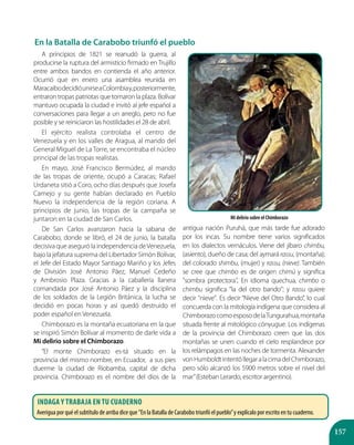 157
A principios de 1821 se reanudó la guerra, al
producirse la ruptura del armisticio firmado en Trujillo
entre ambos bandos en contienda el año anterior.
Ocurrió que en enero una asamblea reunida en
MaracaibodecidióunirseaColombiay,posteriormente,
entraron tropas patriotas que tomaron la plaza. Bolívar
mantuvo ocupada la ciudad e invitó al jefe español a
conversaciones para llegar a un arreglo, pero no fue
posible y se reiniciaron las hostilidades el 28 de abril.
El ejército realista controlaba el centro de
Venezuela y en los valles de Aragua, al mando del
General Miguel de La Torre, se encontraba el núcleo
principal de las tropas realistas.
En mayo, José Francisco Bermúdez, al mando
de las tropas de oriente, ocupó a Caracas; Rafael
Urdaneta sitió a Coro, ocho días después que Josefa
Camejo y su gente habían declarado en Pueblo
Nuevo la independencia de la región coriana. A
principios de junio, las tropas de la campaña se
juntaron en la ciudad de San Carlos.
De San Carlos avanzaron hacia la sabana de
Carabobo, donde se libró, el 24 de junio, la batalla
decisiva que aseguró la independencia deVenezuela,
bajo la jefatura suprema del Libertador Simón Bolívar,
el Jefe del Estado Mayor Santiago Mariño y los Jefes
de División José Antonio Páez, Manuel Cedeño
y Ambrosio Plaza. Gracias a la caballería llanera
comandada por José Antonio Páez y la disciplina
de los soldados de la Legión Británica, la lucha se
decidió en pocas horas y así quedó destruido el
poder español en Venezuela.
Chimborazo es la montaña ecuatoriana en la que
se inspiró Simón Bolívar al momento de darle vida a
Mi delirio sobre el Chimborazo.
”El monte Chimborazo es-tá situado en la
provincia del mismo nombre, en Ecuador, a sus pies
duerme la ciudad de Riobamba, capital de dicha
provincia. Chimborazo es el nombre del dios de la
antigua nación Puruhá, que más tarde fue adorado
por los incas. Su nombre tiene varios significados
en los dialectos vernáculos. Viene del jíbaro chimbu,
(asiento), dueño de casa; del aymará rassu, (montaña);
del colorado shimbu, (mujer) y rassu, (nieve). También
se cree que chimbo es de origen chimú y significa
"sombra protectora". En idioma quechua, chimbo o
chimbu significa "la del otro bando"; y rassu quiere
decir "nieve". Es decir “Nieve del Otro Bando”, lo cual
concuerda con la mitología indígena que considera al
ChimborazocomoesposodelaTungurahua,montaña
situada frente al mitológico cónyugue. Los indígenas
de la provincia del Chimborazo creen que las dos
montañas se unen cuando el cielo resplandece por
los relámpagos en las noches de tormenta. Alexander
vonHumboldtintentóllegaralacimadelChimborazo,
pero sólo alcanzó los 5900 metros sobre el nivel del
mar”(Esteban Lerardo, escritor argentino).
Mi delirio sobre el Chimborazo
En la Batalla de Carabobo triunfó el pueblo
Indaga y trabaja en tu cuaderno
Averigua por qué el subtítulo de arriba dice que ”En la Batalla de Carabobo triunfó el pueblo”y explícalo por escrito en tu cuaderno.
 