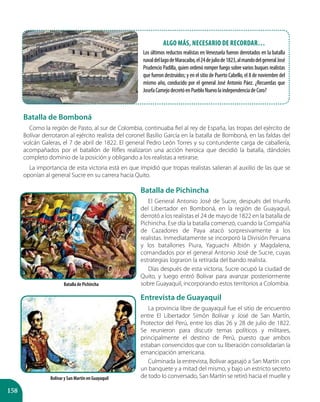 158
Batalla de Bomboná
Como la región de Pasto, al sur de Colombia, continuaba fiel al rey de España, las tropas del ejército de
Bolívar derrotaron al ejército realista del coronel Basilio García en la batalla de Bomboná, en las faldas del
volcán Galeras, el 7 de abril de 1822. El general Pedro León Torres y su contundente carga de caballería,
acompañados por el batallón de Rifles realizaron una acción heroica que decidió la batalla, dándoles
completo dominio de la posición y obligando a los realistas a retirarse.
La importancia de esta victoria está en que impidió que tropas realistas salieran al auxilio de las que se
oponían al general Sucre en su carrera hacia Quito.
Batalla de Pichincha
El General Antonio José de Sucre, después del triunfo
del Libertador en Bomboná, en la región de Guayaquil,
derrotó a los realistas el 24 de mayo de 1822 en la batalla de
Pichincha. Ese día la batalla comenzó, cuando la Compañía
de Cazadores de Paya atacó sorpresivamente a los
realistas. Inmediatamente se incorporó la División Peruana
y los batallones Piura, Yaguachi Albión y Magdalena,
comandados por el general Antonio José de Sucre, cuyas
estrategias lograron la retirada del bando realista.
Días después de esta victoria, Sucre ocupó la ciudad de
Quito, y luego entró Bolívar para avanzar posteriormente
sobre Guayaquil, incorporando estos territorios a Colombia.
Entrevista de Guayaquil
La provincia libre de guayaquil fue el sitio de encuentro
entre El Libertador Simón Bolívar y José de San Martín,
Protector del Perú, entre los días 26 y 28 de julio de 1822.
Se reunieron para discutir temas políticos y militares,
principalmente el destino de Perú, puesto que ambos
estaban convencidos que con su liberación consolidarían la
emancipación americana.
Culminada la entrevista, Bolívar agasajó a San Martín con
un banquete y a mitad del mismo, y bajo un estricto secreto
de todo lo conversado, San Martín se retiró hacia el muelle y
Batalla de Pichincha
Bolívar y San Martín en Guayaquil
Algo más, necesario de recordar…
Los últimos reductos realistas en Venezuela fueron derrotados en la batalla
navaldellagodeMaracaibo,el24dejuliode1823,almandodelgeneralJosé
Prudencio Padilla, quien ordenó romper fuego sobre varios buques realistas
que fueron destruidos; y en el sitio de Puerto Cabello, el 8 de noviembre del
mismo año, conducido por el general José Antonio Páez. ¿Recuerdas que
JosefaCamejodecretóenPuebloNuevolaindependenciadeCoro?
 
