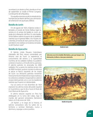 159
seembarcócondestinoaPerú,dondeenelmes
de septiembre se instaló el Primer Congreso
Constituyente de la República.
Deaquellaentrevistaresultólaretiradadelos
hombresdeSanMartindelPerúylaculminación
de la liberación de aquel país a Bolívar.
BatalladeJunín
El 6 de agosto de 1824, el Ejército Unido Li-
bertador, al mando de Simón Bolívar, logró la
victoria en el campo de batalla en Junín, an-
tesala de la liberación del Perú. En esta batalla,
Simón Bolívar ordenó el avance de la caballería,
mientras que el general Miller y los Húsares de
Colombia,almandodeJoséLaurencioSilva,sor-
prendieronalosrealistasconlatácticavenezola-
na del“¡Vuelvan caras!”
BatalladeAyacucho
El Ejército Unido Peruano Colombiano
Libertador del Perú, estuvo comandado por
Antonio José de Sucre. La experiencia, el
conocimiento del terreno y la superioridad
numérica de los soldados realistas no pudieron
contener el avance y el triunfo de los patriotas.
El ejército patriota no alcanzaba los 6000
soldados. Por su parte, los realistas tenían más
de 9000 hombres, quienes iniciaron la ofensiva
al atacar el flanco izquierdo de las tropas
de Sucre. Las divisiones patriotas resistieron
heroicamenteelembatedelastropasrealistasy
los veteranos soldados neogranadinos salieron
al paso destruyendo uno a uno los batallones
realistas que huyeron en desbandada.
Fue así como el 9 de diciembre de 1824
expiraron los últimos restos del poder español
en Suramérica y que le dio a Sucre el título de
Gran Mariscal de Ayacucho.
El último reducto español en Perú fue
doblegado en la toma del Callao, bajo el
mando del general venezolano Bartolomé
Salom, el 23 de enero de 1826.
¿Te fijaste?, a lo largo de la historia, el
ejército venezolano sólo ha salido de su
territorio a sembrar libertades, nunca a
dominar y sojuzgar a otros pueblos.
Batalla de Junín
Batalla de Ayacucho
Selecciona una de las batallas libertadoras, para que busques más
información y la lleves a clase para comentarla.
 
