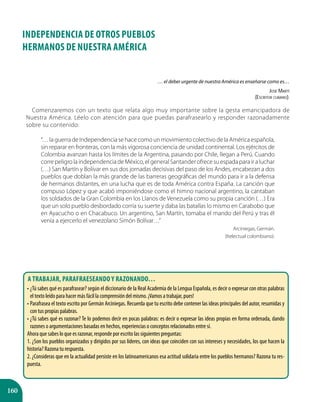 160
… el deber urgente de nuestra América es enseñarse como es…
José Martí
(Escritor cubano).
Comenzaremos con un texto que relata algo muy importante sobre la gesta emancipadora de
Nuestra América. Léelo con atención para que puedas parafrasearlo y responder razonadamente
sobre su contenido:
“…laguerradeIndependenciasehacecomounmovimientocolectivodelaAméricaespañola,
sin reparar en fronteras, con la más vigorosa conciencia de unidad continental. Los ejércitos de
Colombia avanzan hasta los límites de la Argentina, pasando por Chile, llegan a Perú. Cuando
correpeligrolaindependenciadeMéxico,elgeneralSantanderofrecesuespadaparairaluchar
(…) San Martín y Bolívar en sus dos jornadas decisivas del paso de los Andes, encabezan a dos
pueblos que doblan la más grande de las barreras geográficas del mundo para ir a la defensa
de hermanos distantes, en una lucha que es de toda América contra España. La canción que
compuso López y que acabó imponiéndose como el himno nacional argentino, la cantaban
los soldados de la Gran Colombia en los Llanos de Venezuela como su propia canción (…) Era
que un solo pueblo desbordado corría su suerte y daba las batallas lo mismo en Carabobo que
en Ayacucho o en Chacabuco. Un argentino, San Martín, tomaba el mando del Perú y tras él
venía a ejercerlo el venezolano Simón Bolívar…”
Arciniegas, Germán.
(Itelectual colombiano).
INDEPENDENCIA DE OTROS PUEBLOS
HERMANOS DE Nuestra América
A trabajar, parafraeseando y razonando…
•	¿Tú sabes qué es parafrasear? según el diccionario de la Real Academia de la Lengua Española, es decir o expresar con otras palabras
el texto leído para hacer más fácil la comprensión del mismo. ¡Vamos a trabajar, pues!
•	Parafrasea el texto escrito por Germán Arciniegas. Recuerda que tu escrito debe contener las ideas principales del autor, resumidas y
con tus propias palabras.
•	¿Tú sabes qué es razonar? Te lo podemos decir en pocas palabras: es decir o expresar las ideas propias en forma ordenada, dando
razones o argumentaciones basadas en hechos, experiencias o conceptos relacionados entre sí.
Ahora que sabes lo que es razonar, responde por escrito las siguientes preguntas:
1. ¿Son los pueblos organizados y dirigidos por sus líderes, con ideas que coinciden con sus intereses y necesidades, los que hacen la
historia? Razona tu respuesta.
2. ¿Consideras que en la actualidad persiste en los latinoamericanos esa actitud solidaria entre los pueblos hermanos? Razona tu res-
puesta.
 