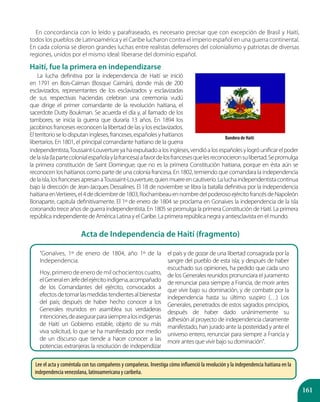 161
En concordancia con lo leído y parafraseado, es necesario precisar que con excepción de Brasil y Haití,
todos los pueblos de Latinoamérica y el Caribe lucharon contra el imperio español en una guerra continental.
En cada colonia se dieron grandes luchas entre realistas defensores del colonialismo y patriotas de diversas
regiones, unidos por el mismo ideal: liberarse del dominio español.
Haití, fue la primera en independizarse
Bandera de Haití
La lucha definitiva por la independencia de Haití se inició
en 1791 en Bois-Caïman (Bosque Caimán), donde más de 200
esclavizados, representantes de los esclavizados y esclavizadas
de sus respectivas haciendas celebran una ceremonia vudú
que dirige el primer comandante de la revolución haitiana, el
sacerdote Dutty Boukman. Se acuerda el día y, al llamado de los
tambores, se inicia la guerra que duraría 13 años. En 1894 los
jacobinos franceses reconocen la libertad de las y los esclavizados.
Elterritorioselodisputaningleses,franceses,españolesyhaitianos
libertarios. En 1801, el principal comandante haitiano de la guerra
Acta de Independencia de Haití (fragmento)
“Gonaïves, 1º de enero de 1804, año 1º de la
Independencia.
Hoy, primero de enero de mil ochocientos cuatro,
elGeneralenJefedelejércitoindígena,acompañado
de los Comandantes del ejército, convocados a
efectosdetomarlasmedidastendientesalbienestar
del país; después de haber hecho conocer a los
Generales reunidos en asamblea sus verdaderas
intenciones,deasegurarparasiemprealosindígenas
de Haití un Gobierno estable, objeto de su más
viva solicitud, lo que se ha manifestado por medio
de un discurso que tiende a hacer conocer a las
potencias extranjeras la resolución de independizar
el país y de gozar de una libertad consagrada por la
sangre del pueblo de esta isla; y después de haber
escuchado sus opiniones, ha pedido que cada uno
de los Generales reunidos pronunciara el juramento
de renunciar para siempre a Francia, de morir antes
que vivir bajo su dominación, y de combatir por la
independencia hasta su último suspiro (…) Los
Generales, penetrados de estos sagrados principios,
después de haber dado unánimemente su
adhesión al proyecto de independencia claramente
manifestado, han jurado ante la posteridad y ante el
universo entero, renunciar para siempre a Francia y
morir antes que vivir bajo su dominación”.
independentista,Toussaint-Louvertureyahaexpulsadoalosingleses,vendióalosespañolesylogróunificarelpoder
delaisla(lapartecolonialespañolaylafrancesa)afavordelosfrancesesquelesreconocieronsulibertad.Sepromulga
la primera constitución de Saint Domingue; que no es la primera Constitución haitiana, porque en ésta aún se
reconocen los haitianos como parte de una colonia francesa. En 1802, temiendo que comandara la independencia
delaisla,losfrancesesapresanaToussaint-Louverture,quienmuereencautiverio.Laluchaindependentistacontinua
bajo la dirección de Jean-Jacques Dessalines. El 18 de noviembre se libra la batalla definitiva por la independencia
haitianaenVertieres,el4dediciembrede1803,RochambeauennombredelpoderosoejércitofrancésdeNapoleón
Bonaparte, capitula definitivamente. El 1º de enero de 1804 se proclama en Gonaives la independencia de la isla
coronando trece años de guerra independentista. En 1805 se promulga la primera Constitución de Haití. La primera
república independiente de América Latina y el Caribe. La primera república negra y antiesclavista en el mundo.
Lee el acta y coméntala con tus compañeros y compañeras. Investiga cómo influenció la revolución y la independencia haitiana en la
independencia venezolana, latinoamericana y caribeña.
 