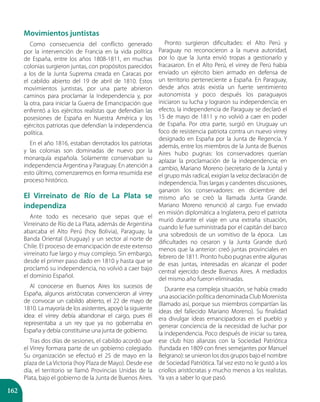 162
Movimientos juntistas
Como consecuencia del conflicto generado
por la intervención de Francia en la vida política
de España, entre los años 1808-1811, en muchas
colonias surgieron juntas, con propósitos parecidos
a los de la Junta Suprema creada en Caracas por
el cabildo abierto del 19 de abril de 1810. Estos
movimientos juntistas, por una parte abrieron
caminos para proclamar la Independencia y, por
la otra, para iniciar la Guerra de Emancipación que
enfrentó a los ejércitos realistas que defendían las
posesiones de España en Nuestra América y los
ejércitos patriotas que defendían la independencia
política.
En el año 1816, estaban derrotados los patriotas
y las colonias son dominadas de nuevo por la
monarquía española. Solamente conservaban su
independencia Argentina y Paraguay. En atención a
esto último, comenzaremos en forma resumida ese
proceso histórico.
El Virreinato de Río de La Plata se
independiza
Ante todo es necesario que sepas que el
Virreinato de Río de La Plata, además de Argentina
abarcaba el Alto Perú (hoy Bolivia), Paraguay, la
Banda Oriental (Uruguay) y un sector al norte de
Chile. El proceso de emancipación de este extenso
virreinato fue largo y muy complejo. Sin embargo,
desde el primer paso dado en 1810 y hasta que se
proclamó su independencia, no volvió a caer bajo
el dominio Español.
Al conocerse en Buenos Aires los sucesos de
España, algunos aristócratas convencieron al virrey
de convocar un cabildo abierto, el 22 de mayo de
1810. La mayoría de los asistentes, apoyó la siguiente
idea: el virrey debía abandonar el cargo, pues él
representaba a un rey que ya no gobernaba en
España y debía constituirse una junta de gobierno.
Tras dos días de sesiones, el cabildo acordó que
el Virrey formara parte de un gobierno colegiado.
Su organización se efectuó el 25 de mayo en la
plaza de La Victoria (hoy Plaza de Mayo). Desde ese
día, el territorio se llamó Provincias Unidas de la
Plata, bajo el gobierno de la Junta de Buenos Aires.
Pronto surgieron dificultades: el Alto Perú y
Paraguay no reconocieron a la nueva autoridad,
por lo que la Junta envió tropas a gestionarlo y
fracasaron. En el Alto Perú, el virrey de Perú había
enviado un ejército bien armado en defensa de
un territorio perteneciente a España. En Paraguay,
desde años atrás existía un fuerte sentimiento
autonomista y poco después los paraguayos
iniciaron su lucha y lograron su independencia; en
efecto, la independencia de Paraguay se declaró el
15 de mayo de 1811 y no volvió a caer en poder
de España. Por otra parte, surgió en Uruguay un
foco de resistencia patriota contra un nuevo virrey
designado en España por la Junta de Regencia. Y
además, entre los miembros de la Junta de Buenos
Aires hubo pugnas: los conservadores querían
aplazar la proclamación de la independencia; en
cambio, Mariano Moreno (secretario de la Junta) y
el grupo más radical, exigían la veloz declaración de
independencia. Tras largas y candentes discusiones,
ganaron los conservadores: en diciembre del
mismo año se creó la llamada Junta Grande.
Mariano Moreno renunció al cargo. Fue enviado
en misión diplomática a Inglaterra, pero el patriota
murió durante el viaje en una extraña situación,
cuando le fue suministrada por el capitán del barco
una sobredosis de un vomitivo de la época. Las
dificultades no cesaron y la Junta Grande duró
menos que la anterior: creó juntas provinciales en
febrero de 1811. Pronto hubo pugnas entre algunas
de esas juntas, interesadas en alcanzar el poder
central ejercido desde Buenos Aires. A mediados
del mismo año fueron eliminadas.
Durante esa compleja situación, se había creado
una asociación política denominada Club Morenista
(llamado así, porque sus miembros compartían las
ideas del fallecido Mariano Moreno). Su finalidad
era divulgar ideas emancipadoras en el pueblo y
generar conciencia de la necesidad de luchar por
la independencia. Poco después de iniciar su tarea,
ese club hizo alianzas con la Sociedad Patriótica
(fundada en 1809 con fines semejantes por Manuel
Belgrano): se unieron los dos grupos bajo el nombre
de Sociedad Patriótica. Tal vez esto no le gustó a los
criollos aristócratas y mucho menos a los realistas.
Ya vas a saber lo que pasó.
 