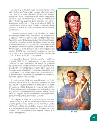 163
Los días 5 y 6 de abril hubo manifestaciones en las
calles de Buenos Aires, pedían expulsar a los “morenistas”
que había en la junta y también de la ciudad. Aunque
eso se hizo, no se calmó la situación. Como en esos días
tuvo que viajar un directivo de la Junta, los “morenistas”
aprovecharon su ausencia para convocar un cabildo
abierto que se efectuó el 12 de septiembre de 1811. Ese
mismo día terminó la Junta Grande, porque el cabildo
nombró un triunvirato como autoridad. ¿Cuántos meses
duró la Junta?
El triunvirato se comprometió a acelerar la convocatoria
a un congreso pero como no cumplió, los miembros de
la Sociedad Patriótica comenzaron a criticar la tardanza.
Tuvieronlasuertedequealgunosjóvenesmilitaresllegaron
de España, entre ellos José de San Martín, que desde años
atrás participaba en la “Logia Lautaro”, una organización
secreta que tenía vínculos con otras del resto de Nuestra
América con la meta de luchar por la emancipación. En
octubre de 1812, esos organismos impulsaron un cambio
de gobierno y se designó otro Triunvirato que decidió
convocar a una Asamblea Constituyente.
La asamblea General Constituyente”se instaló en
enero de 1813. Su principal objetivo era sancionar una
Constitución que estableciera la forma de gobierno
de las Provincias Unidas del Río de Plata. Los diputados
discutieron en muchas sesiones; entre otras cosas, si la
forma de gobierno debía ser centralista o federalista, pero
nunca llegaron a acuerdos. Con razón dijo en el siglo XX
el alemán Bertol Brecht que “lo importante es ante todo,
aprender a ponerse de acuerdo”.
A comienzos de 1814, una asamblea creó un Poder
Ejecutivo unipersonal: el Directorio Supremo. Cuando
esto ocurre, el rey Fernando VII había recuperado el poder
en España y estaba dispuesto a recuperar sus colonias.
El Directorio convocó un Congreso que se instaló en San
Miguel de Tucumán. Pocos meses después, el 9 de julio de
1816, el Congreso de Tucumán declaró la independencia
de las Provincias Unidas del Río de La Plata.
En Uruguay, el líder de la independencia fue José
Gervasio Artigas, quien inicialmente aceptó que la Banda
Oriental permaneciera dentro de las Provincias Unidas
del Río de La Plata, pero debido a desacuerdos respecto
a la forma centralista de gobierno, Artigas redactó un
proyecto de Constitución federalista para Uruguay y se
separa de Argentina.
José de San Martín
José Artigas
 