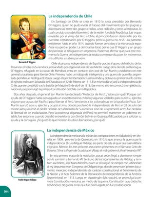 164
La independencia de Chile
En Santiago de Chile se creó en 1810 la junta presidida por Bernardo
O´Higgins, quien no pudo evitar el fracaso del movimiento por las pugnas y
discrepancias entre dos grupos criollos, unos radicales y otros aristócratas, lo
cual condujo a un debilitamiento de la recién fundada República. Las tropas
enviadas por el virrey del Perú a Chile, al principio fueron derrotadas por los
patriotas comandados por O´Higgins, pero la guerra no cesó. Los patriotas
resistieron hasta el año 1814, cuando fueron vencidos y la monarquía espa-
ñola recuperó el poder. La derrota fue total, por lo que O´Higgins y un grupo
de patriotas se refugiaron en Argentina. Podemos afirmar que para este mo-
mento la Guerra de Independencia estaba comenzando, pues los momentos
más difíciles estaban por venir.
Chile alcanza su independencia de España gracias al apoyo del ejército de las
ProvinciasUnidasenSuramérica,comandadoporelgeneralJosédeSanMartín.LuegodeladerrotaenRancagua,
O´Higgins, refugiado en la ciudad de Mendoza, entra en contacto con José de San Martín y establece con este
general una alianza para libertar Chile. Primero, hubo un trabajo de inteligencia y una guerra de guerrillas organi-
zada por Manuel Rodríguez Erdoiza. Luego el ejército libertador cruzó los Andes y obtuvo su primer triunfo contra
el ejército realista en la batalla de Chacabuco el 12 de febrero de 1817. Ese mismo día se juró la independencia de
Chile, que se consolidó tras la batalla de Maipú el 5 de abril de 1818. Ese mismo año se convocó a un plebiscito
nacional y se promulgó la primera Constitución de Chile como República.
Dos años después, el general San Martín fue declarado “Protector de Perú”. ¿Sabes por qué? Porque con
ayuda de O´Higgins había conseguido un experto marino chileno y algunos soldados para nutrir su ejército;
viajaron por aguas del Pacífico para libertar el Perú. Vencieron a los colonialistas en la batalla de Pisco. San
Martín avanzó con su ejército y ocupó a Lima, donde proclamó la independencia de Perú el 28 de julio del
mismo año y asumió el poder del más rico Virreinato de Suramérica. Uno de sus primeros actos fue declarar
la libertad de los esclavizados. Pero la poderosa oligarquía del Perú no permitió mantener un gobierno es-
table, fue entonces cuando decidió entrevistarse con Simón Bolívar en Guayaquil (Ecuador) para solicitar su
ayuda y la consiguió. ¿Te gustó lo que hicieron los dos Libertadores,¿por qué?
La independencia de México
La independencia mexicana la inician las conspiraciones enValladolid y en Mo-
relia, en 1809; pero es la de Querétaro, en 1810, la que arranca la guerra por la
independencia. El cura Miguel Hidalgo era parte de esta al igual que Juan Aldana
e Ignacio Allende; los tres próceres estuvieron presentes en el llamado Grito de
Dolores:“¡Viva laVirgen de Guadalupe! ¡Abajo el mal gobierno! ¡Viva FernandoVII!”.
En esta primera etapa de la revolución, pocas veces llegó a plantearse romper
con la sumisión a Fernando VII. Será uno de los lugartenientes de Hidalgo y tam-
bién sacerdote, José María Morelos, quien se encargue de romper con la fidelidad
al rey depuesto en el Congreso de Chilpancingo, donde presenta el primer docu-
mento mexicano independentista de carácter constitucional: el Sentimiento de
la Nación y el Acta Solemne de la Declaración de Independencia de la América
Septentrional, en 1813. Luego, en Apatzingán (Michoacán), se promulga la pri-
mera Constitución mexicana, en medio de la guerra. Constitución que, dadas las
condiciones de guerra en las que fue promulgada, no fue posible aplicar.
Bernardo O´Higgins
Padre Miguel Hidalgo
 