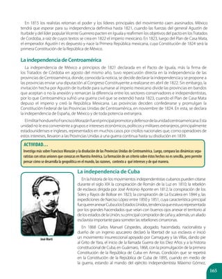 165
En 1815 los realistas retoman el poder y los líderes principales del movimiento caen asesinados. México
tendrá que esperar para su independencia definitiva hasta 1821, cuando las fuerzas del general Agustín de
Iturbide y del líder popularVicente Guerrero pacten en Iguala y reafirmen los objetivos del pacto en losTratados
de Cordoba, a raíz de cuyos textos se crea en 1822 el imperio mexicano. En 1823, luego del Plan de Casa Mata,
el emperador Agustín I es depuesto y nace la Primera República mexicana, cuya Constitución de 1824 será la
primera Constitución de la República de México.
La independencia de Cuba
En la historia de los movimientos independentistas cubanos pueden citarse
durante el siglo XIX la conspiración de Román de la Luz en 1810; la rebelión
de esclavos dirigida por José Antonio Aponte en 1812; la conspiración de los
Soles y Rayos de Bolívar en 1823; la conspiración de La Escalera en 1844 y, las
expediciones de Narciso López entre 1850 y 1851; cuya característica principal
fuequereranexarCubaalosEstadosUnidos,tendenciaqueestuvorepresentada
por los grandes hacendados que veían con buenos ojos anexar el territorio al
delosestadosdelaUnión,suprincipalcompradordecañay,además,unaliado
esclavista importante para someter las rebeliones cimarronas.
En 1868 Carlos Manuel Céspedes, abogado, hacendado, nacionalista y
dueño de un ingenio azucarero declaró la libertad de sus esclavos e inició
un movimiento insurreccional apoyado por Camaguey y las Villas, dando pie
al Grito de Yara, el inicio de la llamada Guerra de los Diez Años y a la historia
constitucional de Cuba, en Guáimaro, 1868, con la promulgación de la primera
Constitución de la República de Cuba en Armas. Condición que se repetirá
en la Constitución de la República de Cuba de 1895, cuando en medio de
la guerra, estando al mando del ejército independentista Máximo Gómez,
La independencia de Centroamérica
La independencia de México a principios de 1821 declarada en el Pacto de Iguala, más la firma de
los Tratados de Córdoba en agosto del mismo año, tuvo repercusión directa en la independencia de las
provincias de Centroamérica, donde, conocida la noticia, se decide declarar la independencia y se propone a
las provincias enviar una diputación al Congreso Constituyente a realizarse en abril de 1822. Sin embargo, la
invitación hecha por Agustín de Iturbide para sumarse al imperio mexicano divide las provincias en bandos
que aceptan o no la anexión y remarcan la diferencia entre los sectores conservadores e independentistas,
por lo que Centroamérica sufrió una guerra civil que se extendió hasta 1823, cuando el Plan de Casa Mata
depuso el imperio y creó la República Mexicana. Las provincias deciden confederarse y promulgan la
Constitución Federal de las Provincias Unidas de Centroamérica, en noviembre de 1824. En esta, se declara
la independencia de España, de México y de toda potencia extranjera.
ElmilitarhondureñoFranciscoMorazánfueelprincipalpromotorydefensordelaunidadcentroamericana.Esta
unidad no le era conveniente a grupos e intereses económicos, políticos y militares extranjeros, principalmente
estadounidenses e ingleses, representados en muchos casos por criollos nacionales que, como operadores de
estos intereses, llevaron a las Provincias Unidas a una guerra continua hasta su disolución en 1839.
José Martí
ACTIVIDAD…
Investiga más sobre Francisco Morazán y la disolución de las Provincias Unidas de Centroamérica. Luego, compara las dinámicas sepa-
ratistas con otras uniones que conozcas en Nuestra América. La formación de un criterio sobre éstos hechos no es sencilla, pero permite
pensar cómo se desarrolla la geopolítica en el mundo, las razones, contexto a qué intereses y de qué manera.
 