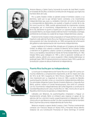 166
Puerto Rico lucha por su independencia
La lucha por la independencia de Puerto Rico en el siglo XIX cuenta con
muchas rebeliones y conspiraciones importantes, la de los negros de Cuba
de 1812, la de 1821, Guayama en 1822, Ponce y Bayamo en 1848. Pero la
más importante por su magnitud se inicia en 1865, cuando los liberales
puertorriqueños deciden iniciar un movimiento independentista definitivo.
Sus principales dirigentes fueron Ramón Emeterio Betances y Segundo Ruiz
Belvis, quienes crearon el Comité Revolucionario. Este entró en contacto
con los movimientos independentistas del Caribe llegando a constituirse la
Sociedad Republicana de Cuba y Puerto Rico en 1865, mismo año en que la
República Dominicana recuperaba su independencia.
Liderados por Betances, los puertorriqueños empezaron a fraguar un
levantamiento armado. Belvis se embarcó para negociar el apoyo de los
ejércitos del Sur y terminó muerto sospechosamente en Valparaíso en 1867,
mismo año en que Betances escribe“Los diez mandamientos de los hombres
libres”, el primer documento independentista de Puerto Rico.
Betances empezó a operar desde Curazao y Saint. Thomas manteniendo
contacto con Francisco Basora en Nueva York y Fernando Arturo Meriño
(redactor de una Constitución Provisoria) en Santo Domingo. El Comité
Antonio Maceo y Calixto García, honrando la muerte de José Martí, muerto
en la batalla de Dos Ríos, se dictó la Constitución de Jimaguayú, que rigió a los
hombres libres de Cuba.
Por su parte, Estados Unidos se planteó anexar el territorio cubano a sus
dominios, razón por la que siempre fueron contrarios a los movimientos
independentistas que, pues su verdadera intención, tal como lo demuestra
su correspondencia diplomática, era quitarle a España el control de la isla.
Así como ocurrió en 1898, cuando aprovechando las importantes victorias
conseguidas por el movimiento independentista en la zona occidental
de la isla, declararon la guerra a España por un supuesto ataque español al
acorazado Maine y, las tropas estadounidenses fueron movilizadas a Santiago,
prohibiendo la entrada a la ciudad de las tropas independentistas cubanas.
Posteriormente,EstadosUnidosamparadoenelTratadodeParís(conelcual
España le cede además Puerto Rico y las Filipinas) ocupa militarmente la isla y
toma posesión de Cuba, formalmente, en 1899, excluyendo de la formación
del gobierno toda representación del movimiento independentista.
Luego, mediante la Enmienda Platt, dictada por el Congreso de los Estados
Unidos, se obligó a los cubanos a aceptar “el derecho” de los Estados Unidos
a intervenir en el gobierno cubano cuando lo considerase necesario, dando
inicio a una república neocolonial al mando de Tomás Estrada Palma, en 1902.
Estrada Palma quiso reelegirse en 1905 y ante la oposición recibida por el
pueblo cubano, solicitó una nueva ocupación militar estadounidenseque se
prolongó hasta 1909. El intervencionismo se mantuvo hasta 1959, cuando con
la revolución cubana se obtuvo finalmente la independencia.
Antonio Macedo
Ramón Emeterio Betances
 
