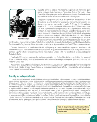 167
buscaba armas y apoyo internacional. Esperado el momento para
atacar, en tanto Carlos Lacroix, en Ponce, José Celis, en San Juan, y Juan
Chavarri en Mayagüez preparaban el escenario interno fundando juntas
revolucionarias que manejaban la información del golpe.
El golpe se preparaba para el 28 de septiembre de 1868. El día 21 fue
descubierta la Junta de Camuy y cae preso Manuel María Gonzáles con
documentos que comprometían el asalto. El Comité decide adelantar
el golpe. El 23 de septiembre de 1868 cerca de 1000 hombres toman
San Juan y proclaman la independencia de la República de Puerto Rico.
Declaran abolida la esclavitud e instauran un gobierno provisional cuyo
primerpresidenteesFranciscoRamírezMedina.Perolafaltadearticulación
con el movimiento externo y la caída de Ramón Betances con un lote de
armas en Saint Thomas, hace que la reacción militar española acabe en
pocosdíasconlainsurrección.Estefueel“GritodeLares”,porelcualfueron
condenados a muerte Manuel Rojas, Rodolfo Echevarría, Pedro Segundo García, Clodomiro Abril, Ignacio Balbino
Estolaza,AndrésPolyLeoncioRivera.Losrevolucionariossereplegaronalasmontañas,600fueronpuestospresos.
Después de esto sólo el movimiento de los borinquen y la intentona del Yauco pueden señalarse como
movimientos por la independencia de Puerto Rico, antes de que, tras la excusa del ataque al carguero Maine por
parte de España, Estados Unidos invada Puerto Rico el 25 de julio de 1898 y se apodere de la isla avalada por el
Tratado de París.
En el siglo XX pueden resaltarse las luchas conducidas por Pedro Albizú Campos, el Grito de Jayuya el
30 de octubre de 1950, y más recientemente, la lucha armada del Ejército Popular Boricua conducido por
Filiberto Ojeda Ríos.
Actualmente los puertorriqueños eligen un gobernador cuya autoridad y legitimidad deben ser avaladas por el
Congreso de Estados Unidos. Puerto Rico no se ha independizado hasta la fecha y es una de las ultimas colonias
de un imperio en Nuestra América.
Brasil y su independencia
La independencia de Brasil, la única colonia de Portugal en América, fue distinta a la lucha por la independencia
de las colonias españolas. Cuando los ejércitos de Napoleón Bonaparte invadieron a España y a su vecino Portugal
en1808,elreyJuanVIsetrasladóasucoloniaenSuraméricajuntoconsufamilia,lacorteylosaltosfuncionariosde
sumonarquía.ElreyelevóaBrasilalacategoríadereinoconigualdadaldePortugal.EstobeneficióaBrasilporque
el rey estimuló la economía, la cultura y el progreso en general. Muchos años después, el rey regresó a Portugal
y dejó como regente de Brasil a su hijo, el príncipe Don Pedro, quien se ganó el aprecio de los criollos por las
concesiones otorgadas para impulsar la economía brasileña. Al año siguiente hubo cambios políticos en Portugal:
el gobierno revocó las medidas que había hecho Don Pedro y le ordenó regresar a Portugal. Esto enfureció a los
criollos, entonces Don Pedro no obedeció la orden recibida de Portugal sino que proclamó la independencia de
Brasil a orillas del río Ipiranga, suceso que se conoce como el“Grito de Ipiranga”(7 de septiembre de 1822).
¿Cuál de los procesos de emancipación prefieres
resumir con tus propias palabras? Hazlo y llévalo a la
clase para leerlo.
Pedro Albizú Campos
 