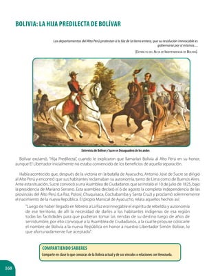168
BOLIVIA: LA HIJA PREDILECTA DE BOLÍVAR
Bolívar exclamó, ”Hija Predilecta”, cuando le explicaron que llamarían Bolivia al Alto Perú en su honor,
aunque El Libertador inicialmente no estaba convencido de los beneficios de aquella separación.
Había acontecido que, después de la victoria en la batalla de Ayacucho, Antonio José de Sucre se dirigió
al Alto Perú y encontró que sus habitantes reclamaban su autonomía, tanto de Lima como de Buenos Aires.
Ante esta situación, Sucre convocó a una Asamblea de Ciudadanos que se instaló el 10 de julio de 1825, bajo
la presidencia de Mariano Serrano. Esta asamblea declaró el 6 de agosto la completa independencia de las
provincias del Alto Perú (La Paz, Potosí, Chuquisaca, Cochabamba y Santa Cruz) y proclamó solemnemente
el nacimiento de la nueva República. El propio Mariscal de Ayacucho, relata aquellos hechos así:
“Luego de haber llegado en febrero a La Paz era innegable el espíritu de rebeldía y autonomía
de ese territorio, de allí la necesidad de darles a los habitantes indígenas de esa región
todas las facilidades para que pudieran tomar las riendas de su destino luego de años de
servidumbre, por ello convoqué a la Asamblea de Ciudadanos, a la cual le propuse colocarle
el nombre de Bolivia a la nueva República en honor a nuestro Libertador Simón Bolívar, lo
que afortunadamente fue aceptado”.
Entrevista de Bolívar y Sucre en Desaguadero de los andes
Los departamentos del Alto Perú protestan a la faz de la tierra entera, que su resolución irrevocable es
gobernarse por sí mismos…
(Extracto del Acta de Independencia de Bolivia).
Compartiendo saberes
Comparte en clase lo que conozcas de la Bolivia actual y de sus vínculos o relaciones conVenezuela.
 