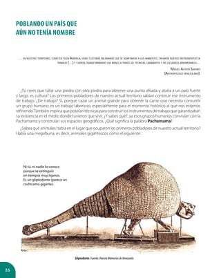 16
POBLANDO UN PAÍS QUE
AÚN NO TENÍA NOMBRE
… en nuestro territorio, como en toda América, hubo culturas milenarias que se adaptaron a los ambientes, crearon nuevos instrumentos de
trabajo (…) y fueron transformando sus bienes a través de técnicas cambiantes y de esfuerzos innumerables…
Miguel Acosta Saignes
(Antropólogo venezolano).
¿Tú crees que tallar una piedra con otra piedra para obtener una punta afilada y atarla a un palo fuerte
y largo, es cultura? Los primeros pobladores de nuestro actual territorio sabían construir ese instrumento
de trabajo. ¿De trabajo? Sí, porque cazar un animal grande para obtener la carne que necesita consumir
un grupo humano, es un trabajo laborioso, especialmente para el momento histórico al que nos estamos
refiriendo.Tambiénimplicaqueposeíantécnicasparaconstruirlosinstrumentosdetrabajoquegarantizaban
su existencia en el medio donde tuvieron que vivir. ¿Y sabes qué?, ya esos grupos humanos convivían con la
Pachamama y construían sus espacios geográficos. ¿Qué significa la palabra Pachamama?
¿Sabes qué animales había en el lugar que ocuparon los primeros pobladores de nuestro actual territorio?
Había una megafauna, es decir, animales gigantescos como el siguiente:
Gliptodonte. Fuente: RevistaMemoriasdeVenezuela.
Ni tú, ni nadie lo conoce
porque se extinguió
en tiempos muy lejanos.
Es un gliptodonte (parece un
cachicamo gigante).
 