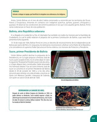 169
Antes, Simón Bolívar, en el mes de abril, había comenzado su recorrido por los territorios de Oruro,
Potosí y Chuquisaca, entrando en contacto con indígenas quechua, aymara, guaraní, chiriguano y
guarayo. Al observar las condiciones de extrema pobreza en las que vivía aquella gente, Bolívar, firmó
varias ordenanzas en favor de esta población.
Bolivia, otra República soberana
A su llegada a la ciudad de La Paz, el Libertador fue recibido con todos los honores por la Asamblea de
Ciudadanos, la cual le pidió redactar el proyecto de la primera Constitución de Bolivia, cuyo texto final
presentó el año siguiente.
El 18 de mayo de 1826, Bolívar firmó en Lima un decreto de reconocimiento de la independencia de
Bolivia por parte del Perú. En respuesta, los bolivianos reconocieron a Bolívar como Padre de la República
y le concedieron el supremo Poder Ejecutivo en forma vitalicia, con honores de Protector y Presidente.
Sucre, primer Presidente de Bolivia
Simón Bolívar prefirió declinar la propuesta de la
Presidencia y en su lugar propuso a Antonio José de
Sucre, quien aceptó el reto, no sin antes dejar en claro
losiguiente:“AceptarélaPresidenciaporsolodosaños,
y si logro dejaros bien constituidos, habré alcanzado
mis honrosos deseos”. Fue así como Antonio José de
Sucre se convirtió en el primer Presidente de Bolivia
desde el 28 de octubre de 1826 y a los dos años
renunció para retirarse a la vida privada y reunirse en
Quito con Mariana Carcelén, marquesa de Solanda,
con quien se casó el 20 de abril de 1828.
Acta de Independencia de Bolivia
Asesinato de Sucre en Berruecos (1895),
de Arturo Michelena, Colección Galería de Arte Nacional
Derramada la sangre de Abel
Después de asistir al último Congreso de Colombia en 1830, sin
poder detener su disolución, Sucre resolvió regresar a Quito, sin
advertirqueloasesinaríanenlamontañadeBerruecos,alos35años
de edad. Al conocer la noticia, Bolívar exclamó:“Oh, Dios mío, Caín
ha matado al Abel de Colombia”.
Indaga
Anímate a indagar en equipo, qué beneficios le otorgaban esas ordenanzas a los indígenas.
 