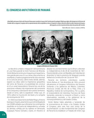 170
¡QuébelloseríaqueelistmodePanamáfueseparanosotrosloqueeldeCorintoparalosgriegos!Ojaláquealgúndíatengamoslafortunade
instalarallíunaugustoCongresodelosrepresentantesdelasrepúblicas,reinoseimperiosatratarydiscutirsobrelosaltosinteresesdelapazy
delaguerra,conlasnacionesdelasotrastrespartesdelmundo.
Simón Bolívar. Carta de Jamaica (1815).
EL CONGRESO ANFICTIÓNICO DE PANAMÁ
La idea de la unidad e integración latinoamericana
en una Patria grande la inició Francisco de Miranda.
SimónBolívarlacontinuó,enlaguerrayenlapazfuesu
más grande precursor. En sus cartas y documentos se
manifiesta y madura progresivamente esta voluntad.
En la Carta de Jamaica, último texto donde, además,
expone sus ideas sobre la importancia geopolítica
del istmo de Panamá y la posibilidad de construir
en él un canal interoceánico. Panamá fue una de las
posiciones militares más importantes del continente
en la conquista y colonización de nuestros territorios.
Desde el istmo, salió la expedición militar que, en
1810, sofocó la insurrección de Quito y la campaña
de reconquista de 1815.
En1820,traselalzamientodeRafaelRiegoyAntonio
QuirogaenEspaña,alzamientoqueevitólallegadade
casi 20.000 soldados que reforzarían los contingentes
españoles en la Guerra de Independencia, sumadas
las derrotas sufridas por los realistas en Venezuela,
Guayaquil, Nueva Granada y Quito, en Panamá se
desatan los acontecimientos que la llevan a decretar
su independencia el día 28 de noviembre de 1821.
Panamá decide unirse a la República de Colombia (en
diciembre lo hará la provincia de Veraguas) jurando
lealtad a la Constitución de Cúcuta de 1821.
Panamá era territorio colombiano cuando
Simón Bolívar, el 7 de diciembre de 1824, convocó
oficialmente al Congreso Anfictiónico de Panamá,
invitando a los gobiernos de México, Colombia,
Provincias Unidas del Río de la Plata, Chile y la
República Federal de Centroamérica. Por su parte,
el vicepresidente de Colombia, Francisco de Paula
Santander, extiende la invitación al Brasil y, como
observadores neutrales, a los gobiernos de la
monarquía Británica y de Estados Unidos.
Simón Bolívar había advertido a Santander de
la inconveniencia de invitar a los Estados Unidos
al Congreso, pero este hizo caso omiso de la
recomendación. La idea fundamental del Congreso
de Panamá era establecer un Tratado de Unión, Liga
Congreso Anfictiónico de Panamá (1826)
 