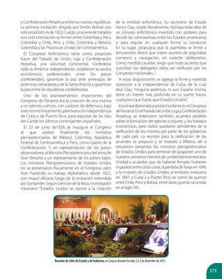 171
y Confederación Perpetua entre las nuevas repúblicas.
La primera invitación dirigida por Simón Bolívar con
estepropósitoesde1822.Luego,unaseriedetratados
con esta orientación se firman entre Colombia y Perú,
Colombia y Chile, Perú y Chile, Colombia y México,
Colombia y las Provincias Unidas de Centroamérica.
El Congreso Anfictiónico tiene como propósito
hacer del Tratado de Unión, Liga y Confederación
Perpetua, una voluntad continental. Confederar
toda la América independiente, establecer acuerdos
económicos preferenciales entre los países
confederados, garantizar la paz ante amenazas de
potencias extranjeras y de la Santa Alianza y garantizar
la paz entre las repúblicas confederadas.
Uno de los planteamientos importantes del
Congreso de Panamá era la creación de una marina
y un ejército común, con carácter de defensa y, bajo
estemismolineamiento,plantearselaindependencia
de Cuba y de Puerto Rico, para expulsar de las islas
del Caribe los últimos contingentes españoles.
El 22 de junio de1826 se inaugura el Congreso
al que asisten finalmente los ministros
plenipotenciarios de México, Colombia, República
Federal de Centroamérica y Perú, como países de la
Confederación. Y, en representación de los países
observadores,elMinistroPlenipotenciariodelreinode
Gran Bretaña y un representante de los países bajos.
Los ministros Plenipotenciarios de Estados Unidos
no se presentaron físicamente en el Congreso, pero
iban haciendo su trabajo diplomático desde 1822,
con mayor eficacia luego de la invitación extendida
por Santander. Según Germán de la Reza, investigador
mexicano: “Estados Unidos se opone a la creación
de la entidad anfictiónica. Su secretario de Estado
Henry Clay, citado literalmente, ‘rechaza toda idea de
un consejo anfictiónico investido con poderes para
decidir las controversias entre los Estados americanos
o para regular en cualquier forma su conducta’.
En su lugar, propugna que la asamblea se limite a
(encuentros libres) que traten asuntos de seguridad,
comercio y navegación, sin carácter deliberativo.
Como medida cautelar, exige que todo acuerdo que
suscriban los delegados deba ser ratificado por los
Congresos nacionales...”.
A estas disposiciones se agrega la firme y repetida
oposición a la independencia de Cuba, de la cual,
dice Clay: “ninguna potencia, ni aun España misma,
tiene un interés más profundo en su suerte futura,
cualquiera que fuese, que Estados Unidos”.
EstalíneadiplomáticaserálatriunfanteenelCongreso
dePanamá.EnelTratadodeUnión,LigayConfederación
Perpetua, se redactaron, también, acuerdos posibles
sobre la formación del ejército conjunto y los tratados
económicos, pero todos quedaron pendientes de la
ratificación de los mismos por parte de los gobiernos
de cada país. La reunión para la ratificación de los
acuerdos se pospuso y se trasladó a México, allí sí
estuvieron presentes los ministros plenipotenciarios
de Estados Unidos para terminar de posponer uno de
nuestros primeros intentos de unidad latinoamericana.
Unidad y acuerdos que de haberse firmado hubieran
impedidoentreotrascosas,lapérdidadeTexasen1845
y la invasión de Estados Unidos al territorio mexicano
en 1847, a Cuba y a Puerto Rico, así como las guerras
entre Chile, Perú y Bolivia, entre otras guerras ocurridas
en el siglo XIX.
Reunión de Jefes de Estado y de Gobierno, en Caracas durante los días 2 y 3 de diciembre de 2011.
 