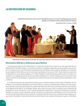 172
LA DESTRUCCIÓN DE COLOMBIA
Momentos difíciles y dolorosos para Bolívar
La mayor preocupación de el Libertador en su lecho de muerte era la suerte de su más apreciada obra: la
República de Colombia. Desde su nacimiento, existieron rivalidades regionales y pugnas políticas que pusie-
ron en riesgo la unión. Eran frecuentes las publicaciones de folletos, hojas sueltas y periódicos en contra de
la autoridad de Simón Bolívar y de la Constitución aprobada en Cúcuta, en 1821. Hasta intentaron asesinar a
el Libertador en varias oportunidades, y en 1830 el Gobierno de Venezuela le prohibió volver a su Patria. Los
caudillos y las oligarquías locales decían que debía establecerse un sistema federal que les permitiera tener
mayor autonomía; hasta llegaron a oponerse a las atribuciones que les correspondía a las autoridades civiles
y militares.
En medio de esta situación de evidente anarquía, en un territorio extenso como el de la República de Co-
lombia y con accidentes geográficos que hacían difícil su control y administración, Bolívar tuvo que ausen-
tarse durante varios años para realizar la campaña de liberación del sur de Colombia y del Perú, y la creación
de la República de Bolivia. Sin embargo, Bolívar ante cada crisis puso todo su empeño por la salvación de
la República. Así lo demostró en 1827, cuando atendió personalmente en territorio venezolano el conflicto
llamado La Cosiata, y al año siguiente cuando convocó a sus opositores y partidarios a una Convención Na-
cional en Ocaña para reformar la Constitución e impedir posteriormente, con un gobierno de emergencia, lo
que resultó inevitable: el desmembramiento de Colombia en tres estados (Venezuela, Ecuador y Colombia).
Antonio HerreraToro. Últimos momentos del Libertador, 1883. Colección Museo Bolivariano. Fuente: Memorias deVenezuela, N° 14. Julio 2010.
¡Colombianos! Mis últimos votos son por la felicidad de la patria. Si mi muerte contribuye para que cesen los
partidos y se consolide la Unión, yo bajaré tranquilo al sepulcro.
Simón Bolívar (10 de diciembre de 1830).
 