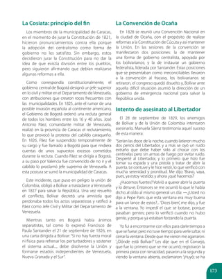 173
La Cosiata: principio del fin
Los miembros de la municipalidad de Caracas,
en el momento de jurar la Constitución de 1821,
hicieron pronunciamientos contra ella porque
la adopción del centralismo como forma de
gobierno no les satisfizo. Sin embargo, estos
decidieron jurar la Constitución para no dar la
idea de que existía división entre los pueblos,
pero siguieron afirmando que debían realizarse
algunas reformas a ella.
Como correspondía constitucionalmente, el
gobierno central de Bogotá designó un jefe superior
en lo civil y militar en el Departamento deVenezuela,
con atribuciones que crearon roces frecuentes con
las municipalidades. En 1825, ante el rumor de una
posible invasión española al continente americano,
el Gobierno de Bogotá ordenó una recluta general
de todos los hombres entre los 16 y 40 años. José
Antonio Páez, comandante militar de Venezuela,
realizó en la provincia de Caracas el reclutamiento,
lo que provocó la protesta del cabildo caraqueño.
En 1826, Páez fue suspendido temporalmente de
su cargo y fue llamado a Bogotá para que rindiera
cuentas de unos supuestos excesos cometidos
durante la recluta. Cuando Páez se dirigía a Bogotá,
a su paso por Valencia fue convencido de no ir y el
cabildo lo proclamó jefe supremo de Venezuela. A
esta postura se sumó la municipalidad de Caracas.
Este incidente, que puso en peligro la unión de
Colombia, obligó a Bolívar a trasladarce a Venezuela
en 1827 para salvar la República. Una vez resuelto
el conflicto, Bolívar decretó una amnistía que
perdonaba todos los actos separatistas y ratificó a
Páez como Jefe Civil y Militar del Departamento de
Venezuela.
Mientras tanto en Bogotá había ánimos
separatistas, tal como lo expresó Francisco de
Paula Santander el 21 de septiembre de 1826, en
una carta dirigida a Bolívar:“Si no hay fuerza moral
ni física para refrenar los perturbadores y sostener
el sistema actual..., debe disolverse la Unión y
formarse estados independientes de Venezuela,
Nueva Granada y el Sur”.
La Convención de Ocaña
En 1828 se reunió una Convención Nacional en
la ciudad de Ocaña, con el propósito de realizar
reformas a la Constitución de Cúcuta y así mantener
la Unión. En las sesiones de la convención se
manifestaron dos posiciones: la de mantener
una forma de gobierno centralista, apoyada por
los bolivarianos; y la de instaurar un gobierno
federalista, liderada por Santander. Estas posiciones
que se presentaban como irreconciliables llevaron
a la convención al fracaso, los bolivarianos se
retiraron, el congreso quedó disuelto y, Bolívar ante
aquella difícil situación asumió la dirección de un
gobierno de emergencia nacional para salvar la
República unida.
Intento de asesinato al Libertador
El 28 de septiembre de 1829, los enemigos
de Bolívar y de la Unión de Colombia intentaron
asesinarlo. Manuela Sáenz testimonia aquel suceso
de esta manera:
“Serían las doce de la noche, cuando latieron mucho
dos perros del Libertador, y a más se oyó un ruido
extraño que debe haber sido al chocar con los
centinelas pero sin armas de fuego por evitar ruido.
Desperté al Libertador, y lo primero que hizo fue
tomar su espada y una pistola y tratar de abrir la
puerta. Le contuve y le hice vestir, lo que verificó con
mucha serenidad y prontitud. Me dijo: ‘Bravo, vaya,
pues, ya estoy vestido; y ahora ¿qué hacemos?
¿Hacernos fuertes? Volvió a querer abrir la puerta
y lo detuve. Entonces se me ocurrió lo que le había
dicho al oído al mismo general un día: —¿Usted no
dijo a Pepe Paris que esta ventana era muy buena
para un lance de estos?... ‘Dices bien’, me dijo, y fue
a la ventana. Yo impedí el que se botase, porque
pasaban gentes; pero lo verificó cuando no hubo
gente, y porque ya estaban forzando la puerta.
Yo fui a encontrarme con ellos para darle tiempo a
que se fuese; pero no tuve tiempo para verle saltar, ni
cerrarlaventana.Desdequemevieronmeagarraron:
‘¿Dónde está Bolívar?’ Les dije que en el Consejo,
que fue lo primero que se me ocurrió; registraron la
primera pieza con tenacidad, pasaron a la segunda y
viendo la ventana abierta, exclamaron: ‘¡Huyó; se ha
 