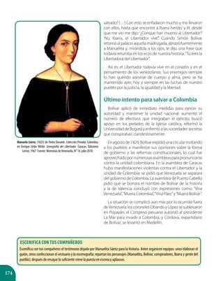 174
Manuela Sáenz, (1823) de Pedro Durante. Colección Privada. Colombia,
en Enrique Uribe White: Iconografía del Libertador. Caracas. Ediciones
Lerner, 1967. Fuente: Memorias deVenezuela, N° 14, julio 2010.
salvado!’[…] Con esto se enfadaron mucho y me llevaron
con ellos, hasta que encontré a Ibarra herido; y él, desde
que me vio me dijo: ‘¿Conque han muerto al Libertador?’
‘No, Ibarra, el Libertador vive’.” Cuando Simón Bolívar
retornó al palacio aquella madrugada, abrazó fuertemente
a Manuelita y, mirándola a los ojos, le dijo una frase que
todavía retumba en los ecos de nuestra historia:“Tú eres la
Libertadora del Libertador”.
Así es: el Libertador todavía vive en el corazón y en el
pensamiento de los venezolanos. Sus enemigos siempre
lo han querido asesinar de cuerpo y alma, pero se ha
mantenido ayer, hoy y siempre en las luchas de nuestro
pueblo por la justicia, la igualdad y la libertad.
Último intento para salvar a Colombia
Bolívar aplicó de inmediato medidas para ejercer su
autoridad y mantener la unidad nacional: aumentó el
número de efectivos que integraban el ejército, buscó
apoyo en los prelados de la Iglesia católica, reformó la
UniversidaddeBogotáyenfrentóalassociedadessecretas
que conspiraban clandestinamente.
Enagostode1829,Bolívarexpidióunacircularinvitando
a los pueblos a manifestar sus opiniones sobre la forma
de gobierno y las reformas constitucionales, lo cual fue
aprovechadopornumerosasasambleasparapronunciarse
contra la unidad colombiana. En la asamblea de Caracas
hubo manifestaciones violentas contra el Libertador y la
unidad de Colombia: se pidió que Venezuela se separara
del gobierno de Colombia. La asamblea de Puerto Cabello
pidió que se borrara el nombre de Bolívar de la historia
y la de Valencia concluyó con expresiones como: “Viva
Venezuela”,“Muera Colombia”,“Viva Páez”y“Muera Bolívar”.
La situación se complicó aún más por lo ocurrido fuera
deVenezuela:loscoronelesObandoyLópezsesublevaron
en Popayán, el Congreso peruano autorizó al presidente
La Mar para invadir a Colombia, y Córdova, expartidario
de Bolívar, se levantó en Medellín.
Escenifica con tus compañeros
Escenifica con tus compañeros el testimonio dejado por Manuelita Sáenz para la historia. Antes organicen equipos: unos elaboran el
guión, otros confeccionan el vestuario y la escenografía; repartan los personajes (Manuelita, Bolívar, conspiradores, Ibarra y gente del
pueblo); después de ensayar lo suficiente viene la puesta en escena y aplausos.
 