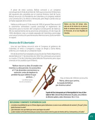175
A pesar de estos sucesos, Bolívar convocó a un congreso
constituyente el 24 de diciembre de 1829, que se reunió el 20 de enero
del siguiente año, presidido por el mariscal Antonio José de Sucre.
Bolívar renunció a la Presidencia de Colombia y el congreso redactó
una Constitución y la ofreció a Venezuela, pero llegó cuando esta ya
se había separado de la Unión.
Había ocurrido que el 13 de enero de 1830, el general Páez anunció
la autonomía venezolana cuando promulgó el reglamento de
elecciones para la reunión del Congreso Constituyente de Valencia.
Allí, los representantes de las provincias venezolanas, el 6 de mayo de
1830, decidieron crear un estado separado de Colombia y promulgar
unanuevaConstituciónparaVenezuela.Mientrastanto,Quitotambién
se separó.
Deceso de El Libertador
Una vez que Bolívar renunció ante el Congreso al gobierno de
Colombia, se retiró a Cartagena y luego se dirigió a Santa Marta,
enfermo y en medio de un ambiente hostil.
El6dediciembrefuetrasladadoalaquintadeSanPedroAlejandrino,
donde falleció el 17 de diciembre de 1830.Tres cañonazos anunciaron
su muerte. El Sol de Colombia había fallecido físicamente, pero sigue
viviendo en los pueblos que él libertó.
“Bolívar vive en su obra. El creador vive
mientras su obra persiste. Se acostumbra
el 17 de diciembre conmemorar su
extinción: antes de deplorar lo
perdido hay que celebrar lo que
perdura…”
Luis Britto García
(Escritor venezolano).
Hoy, en boca de millones se escucha:
“Alerta, alerta que camina,
la espada de Bolívar
por América Latina”.
Espada del Perú obsequiada por la Municipalidad de Lima al Liber-
tadoren1825.ColecciónMuseoBolivariano.Oro,plata,acero,brillantes
de diferentes quilates y rubíes. Dimensiones: 98,2 x 13 cm.
Elabora una línea del tiempo: ubica
cada uno de los hechos de ese proceso,
desde el comienzo hasta la separación
de Venezuela, de la Gran República de
Colombia.
Reflexiona y comparte tu opinión en clase
•	 ¿Consideraslaposibilidaddequeenelfuturoalgunospaísesbolivarianosseunanenunaconfederacióndenaciones?¿Porqué?¿Cómo
podría funcionar la unión?
•	 ¿Qué obstáculos crees que habría que vencer para lograr esta unión?
•	 ¿Cuáles tratados ha firmadoVenezuela para avanzar hacia uniones entre los países de América del Sur, Centroamérica y el Caribe?
 