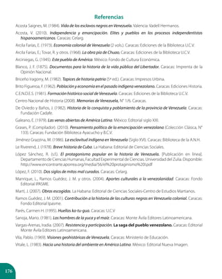 176
Referencias
Acosta Saignes, M. (1984). Vida de los esclavos negros en Venezuela. Valencia: Vadell Hermanos.
Acosta, V. (2010). Independencia y emancipación. Elites y pueblos en los procesos independentistas
hispanoamericanos. Caracas: Celarg.
Arcila Farías, E. (1973). Economía colonial de Venezuela (2 vols.). Caracas: Ediciones de la Biblioteca U.C.V.
Arcila Farias, E.; Tovar, R. y otros. (1968). La obra pía de Chuao. Caracas: Ediciones de la Biblioteca U.C.V.
Arciniegas, G. (1945). Este pueblo de América. México: Fondo de Cultura Económica.
Blanco, J. F. (1875). Documentos para la historia de la vida pública del Libertador. Caracas: Imprenta de la
Opinión Nacional.
Briceño Iragorry, M. (1982). Tapices de historia patria (5ª ed.). Caracas: Impresos Urbina.
Brito Figueroa, F. (1962). Población y economía en el pasado indígena venezolano. Caracas: Ediciones Historia.
C.E.N.D.E.S. (1981). Formación histórico social de Venezuela. Caracas: Ediciones de la Biblioteca U.C.V.
Centro Nacional de Historia (2008). Memorias de Venezuela, N° 1/6. Caracas.
De Oviedo y Baños, J. (1982). Historia de la conquista y poblamiento de la provincia de Venezuela. Caracas:
Fundación Cadafe.
Galeano, E. (1979). Las venas abiertas de América Latina. México: Editorial siglo XXI.
Grases, P. (Compilador). (2010). Pensamiento político de la emancipación venezolana (Colección Clásica, N°
133). Caracas: Fundación Biblioteca Ayacucho y B.C.V.
Jiménez Grazzina, M. (1986). La esclavitud indígena en Venezuela (Siglo XVI). Caracas: Biblioteca de la A.N.H.
Le Riverend, J. (1978). Breve historia de Cuba. La Habana: Editorial de Ciencias Sociales.
López Sánchez, R. (s.f.). El protagonismo popular en la historia de Venezuela. [Publicación en línea].
Departamento de Ciencias Humanas, Facultad Experimental de Ciencias. Universidad del Zulia. Disponible:
http://www.encontrarte.aporrea.org/media/56/el%20protaginismo%20I.pdf
López, F. (2010). Dos siglos de mitos mal curados. Caracas: Celarg.
Manrique, L., Ramos Guédez, J. M. y otros. (2004). Aportes culturales a la venezolanidad. Caracas: Fondo
Editorial IPASME.
Martí, J. (2007). Obras escogidas. La Habana: Editorial de Ciencias Sociales-Centro de Estudios Martianos.
Ramos Guédez, J. M. (2001). Contribución a la historia de las culturas negras en Venezuela colonial. Caracas:
Fondo Editorial Ipasme.
Parés, Carmen H. (1995). Huellas ka-tu-gua. Caracas: U.C.V
Sanoja, Mario. (1981). Los hombres de la yuca y el maíz. Caracas: Monte Ávila Editores Latinoamericana.
Vargas-Arenas, Iradia. (2007). Resistencia y participación. La saga del pueblo venezolano. Caracas: Editorial
Monte Ávila Editores Latinoamericana.
Vila, Pablo. (1969). Visiones geohistóricas de Venezuela, Caracas: Ministerio de Educación.
Vitale, L. (1983). Hacia una historia del ambiente en América Latina. México: Editorial Nueva Imagen.
 