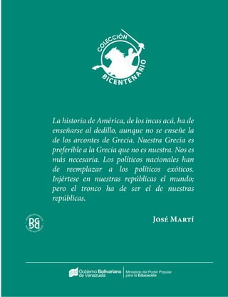Ministerio del Poder Popular
para la Educación
La historia de América, de los incas acá, ha de
enseñarse al dedillo, aunque no se enseñe la
de los arcontes de Grecia. Nuestra Grecia es
preferible a la Grecia que no es nuestra. Nos es
más necesaria. Los políticos nacionales han
de reemplazar a los políticos exóticos.
Injértese en nuestras repúblicas el mundo;
pero el tronco ha de ser el de nuestras
repúblicas.
José Martí
 