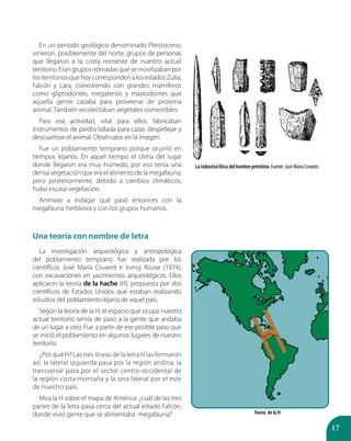 17
En un período geológico denominado Pleistoceno,
vinieron, posiblemente del norte, grupos de personas
que llegaron a la costa noroeste de nuestro actual
territorio.Erangruposnómadasquesemovilizabanpor
losterritoriosquehoycorrespondenalosestadosZulia,
Falcón y Lara, coexistiendo con grandes mamíferos
como gliptodontes, megaterios y mastodontes que
aquella gente cazaba para proveerse de proteína
animal. También recolectaban vegetales comestibles.
Para esa actividad, vital para ellos, fabricaban
instrumentos de piedra tallada para cazar, despellejar y
descuartizar el animal. Obsérvalos en la imagen.
Fue un poblamiento temprano porque ocurrió en
tiempos lejanos. En aquel tiempo el clima del lugar
donde llegaron era muy húmedo, por eso tenía una
densa vegetación que era el alimento de la megafauna;
pero posteriormente, debido a cambios climáticos,
hubo escasa vegetación.
Anímate a indagar qué pasó entonces con la
megafauna herbívora y con los grupos humanos.
Una teoría con nombre de letra
La investigación arqueológica y antropológica
del poblamiento temprano fue realizada por los
científicos José María Cruxent e Irving Rouse (1974),
con excavaciones en yacimientos arqueológicos. Ellos
aplicaron la teoría de la hache (H), propuesta por dos
científicos de Estados Unidos que estaban realizando
estudios del poblamiento lejano de aquel país.
Según la teoría de la H, el espacio que ocupa nuestro
actual territorio servía de paso a la gente que andaba
de un lugar a otro. Fue a partir de ese posible paso que
se inició el poblamiento en algunos lugares de nuestro
territorio.
¿Por qué H? Las tres líneas de la letra H las formaron
así: la lateral izquierda pasa por la región andina, la
transversal pasa por el sector centro-occidental de
la región costa-montaña y la otra lateral por el este
de nuestro país.
Mira la H sobre el mapa de América: ¿cuál de las tres
partes de la letra pasa cerca del actual estado Falcón,
donde vivió gente que se alimentaba megafauna?
La industria lítica del hombre primitivo. Fuente: José María Cruxent.
Teoría de la H
 
