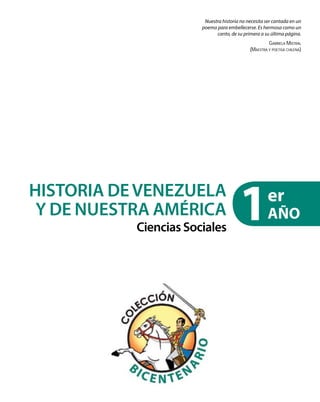 Nuestra historia no necesita ser cantada en un
poema para embellecerse. Es hermosa como un
canto, de su primera a su última página.
Gabriela Mistral
(Maestra y poetisa chilena)
1er
AÑO
HISTORIA DEVENEZUELA
Y DE NUESTRA AMÉRICA
Ciencias Sociales
 