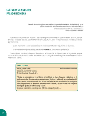 24
CULTURAS DE NUESTRO
PASADO INDÍGENA
Nuestra actual población indígena desciende principalmente de comunidades arawak, caribe,
timoto y cuica del pasado. De ellos heredaron sus culturas, pero en algunos casos han desaparecido
parcialmente.
•	 ¿Crees importante y justo lo establecido en nuestra Constitución? Argumenta tu respuesta.
•	 Si te interesa saber por qué se puede escribir karive así, consulta a tu profesor(a).
En este tema no desarrollaremos lo referido a los caribe, lo haremos en el siguiente porque
consideramos necesario incluirlos al tratar la cultura katugua. Sin embargo, en este tema encontrarás
referencias a ellos.
El Estado reconoce la existencia de pueblos y comunidades indígenas, su organización social,
política y económica, sus culturas, usos y costumbres, idioma y religiones.
(Fragmento del artículo 119 de la Constitución de la
República Bolivariana de Venezuela).
Arreaza, Enriette (2008).
Losarawak,unanacióndenaciones.
Revista MemoriasdeVenezuela, Nº 5.
“Oleadas de gente subían por el río Madeira de Brasil hasta los Andes. Algunas se establecieron en el
piedemonte andino. Otras ascendieron navegando por el Río Negro y poblaron la parte media y baja del
Orinoco, aunque otros continuaron la ruta hacia el mar Caribe. De todas estas familias, las que lograron
arraigarse y expandirse en el territorio venezolano fueron la arawak y la caribe sin descartar-aunque en
menor grado- pueblos de las familiasTupí-Guaraní.
Los arawak se asientan en estas tierras unos 1000 años antes que los caribes…”
FICHA TEXTUAL
Migraciones indígenas enVenezuela
 