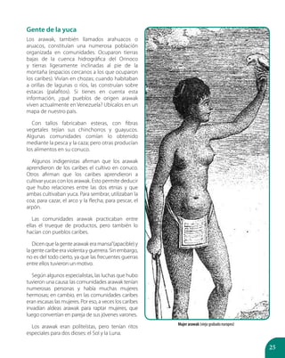 25
Gente de la yuca
Los arawak, también llamados arahuacos o
aruacos, constituían una numerosa población
organizada en comunidades. Ocuparon tierras
bajas de la cuenca hidrográfica del Orinoco
y tierras ligeramente inclinadas al pie de la
montaña (espacios cercanos a los que ocuparon
los caribes). Vivían en chozas; cuando habitaban
a orillas de lagunas o ríos, las construían sobre
estacas (palafitos). Si tienes en cuenta esta
información, ¿qué pueblos de origen arawak
viven actualmente en Venezuela? Ubícalos en un
mapa de nuestro país.
Con tallos fabricaban esteras, con fibras
vegetales tejían sus chinchorros y guayucos.
Algunas comunidades comían lo obtenido
mediante la pesca y la caza; pero otras producían
los alimentos en su conuco.
Algunos indigenistas afirman que los arawak
aprendieron de los caribes el cultivo en conuco.
Otros afirman que los caribes aprendieron a
cultivar yucas con los arawak. Esto permite deducir
que hubo relaciones entre las dos etnias y que
ambas cultivaban yuca. Para sembrar, utilizaban la
coa; para cazar, el arco y la flecha; para pescar, el
arpón.
Las comunidades arawak practicaban entre
ellas el trueque de productos, pero también lo
hacían con pueblos caribes.
Dicen que la gente arawak era mansa”(apacible) y
la gente caribe era violenta y guerrera. Sin embargo,
no es del todo cierto, ya que las frecuentes guerras
entre ellos tuvieron un motivo.
Según algunos especialistas, las luchas que hubo
tuvieron una causa: las comunidades arawak tenían
numerosas personas y había muchas mujeres
hermosas; en cambio, en las comunidades caribes
eran escasas las mujeres. Por eso, a veces los caribes
invadían aldeas arawak para raptar mujeres, que
luego convertían en pareja de sus jóvenes varones.
Los arawak eran politeístas, pero tenían ritos
especiales para dos dioses: el Sol y la Luna.
Mujer arawak (viejo grabado europeo)
 