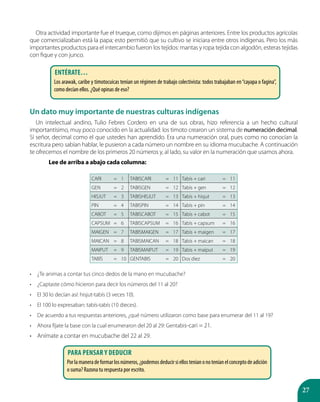 27
Otra actividad importante fue el trueque, como dijimos en páginas anteriores. Entre los productos agrícolas
que comercializaban está la papa; esto permitió que su cultivo se iniciara entre otros indígenas. Pero los más
importantes productos para el intercambio fueron los tejidos: mantas y ropa tejida con algodón, esteras tejidas
con fique y con junco.
Un dato muy importante de nuestras culturas indígenas
Un intelectual andino, Tulio Febres Cordero en una de sus obras, hizo referencia a un hecho cultural
importantísimo, muy poco conocido en la actualidad: los timoto crearon un sistema de numeración decimal.
Sí señor, decimal como el que ustedes han aprendido. Era una numeración oral, pues como no conocían la
escritura pero sabían hablar, le pusieron a cada número un nombre en su idioma mucubache. A continuación
te ofrecemos el nombre de los primeros 20 números y, al lado, su valor en la numeración que usamos ahora.
	 Lee de arriba a abajo cada columna:
CARI = 1 TABISCARI = 11 Tabís + cari = 11
GEN = 2 TABISGEN = 12 Tabís + gen = 12
HISJUT = 3 TABISHISJUT = 13 Tabís + hisjut = 13
PIN = 4 TABISPIN = 14 Tabís + pin = 14
CABOT = 5 TABISCABOT = 15 Tabís + cabot = 15
CAPSUM = 6 TABISCAPSUM = 16 Tabís + capsum = 16
MAIGEN = 7 TABISMAIGEN = 17 Tabís + maigen = 17
MAICAN = 8 TABISMAICAN = 18 Tabís + maican = 18
MAIPUT = 9 TABISMAIPUT = 19 Tabís + maiput = 19
TABÍS = 10 GENTABIS = 20 Dos diez = 20
•	 ¿Te animas a contar tus cinco dedos de la mano en mucubache?
•	 ¿Captaste cómo hicieron para decir los números del 11 al 20?
•	 El 30 lo decían así: hisjut-tabís (3 veces 10).
•	 El 100 lo expresaban: tabís-tabís (10 dieces).
•	 De acuerdo a tus respuestas anteriores, ¿qué número utilizaron como base para enumerar del 11 al 19?
•	 Ahora fíjate la base con la cual enumeraron del 20 al 29: Gentabis-cari = 21.
•	 Anímate a contar en mucubache del 22 al 29.
Entérate…
Los arawak, caribe y timotocuicas tenían un régimen de trabajo colectivista: todos trabajaban en“cayapa o fagina”,
como decían ellos. ¿Qué opinas de eso?
Para pensar y deducir
Porlamaneradeformarlosnúmeros,¿podemosdeducirsiellosteníanonoteníanelconceptodeadición
o suma? Razona tu respuesta por escrito.
 