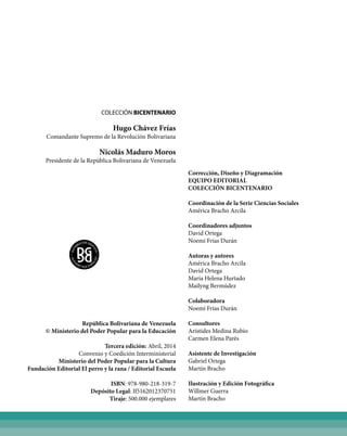 COLECCIÓN BICENTENARIO
Hugo Chávez Frías
Comandante Supremo de la Revolución Bolivariana
Nicolás Maduro Moros
Presidente de la República Bolivariana de Venezuela
República Bolivariana de Venezuela
© Ministerio del Poder Popular para la Educación
Tercera edición: Abril, 2014
Convenio y Coedición Interministerial
Ministerio del Poder Popular para la Cultura
Fundación Editorial El perro y la rana / Editorial Escuela
ISBN: 978-980-218-319-7
Depósito Legal: If5162012370751
Tiraje: 500.000 ejemplares
Corrección, Diseño y Diagramación
EQUIPO EDITORIAL
COLECCIÓN BICENTENARIO
Coordinación de la Serie Ciencias Sociales
América Bracho Arcila
Coordinadores adjuntos
David Ortega
Noemí Frías Durán
Autoras y autores
América Bracho Arcila
David Ortega
María Helena Hurtado
Mailyng Bermúdez
Colaboradora
Noemí Frías Durán
Consultores
Arístides Medina Rubio
Carmen Elena Parés
Asistente de Investigación
Gabriel Ortega
Martín Bracho
Ilustración y Edición Fotográfica
Willmer Guerra
Martín Bracho
 