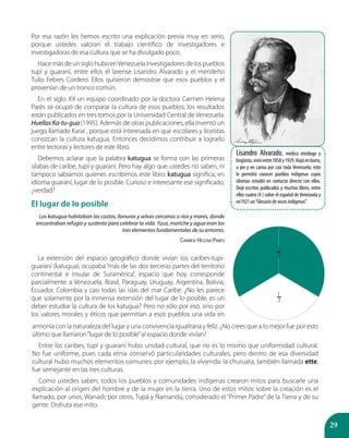 29
armonía con la naturaleza del lugar y una convivencia igualitaria y feliz. ¿No crees que a lo mejor fue por esto
último que llamaron“lugar de lo posible”al espacio donde vivían?
Entre los caribes, tupí y guaraní hubo unidad cultural, que no es lo mismo que uniformidad cultural.
No fue uniforme, pues cada etnia conservó particularidades culturales, pero dentro de esa diversidad
cultural hubo muchos elementos comunes; por ejemplo, la vivienda: la churuata, también llamada ette,
fue semejante en las tres culturas.
Como ustedes saben, todos los pueblos y comunidades indígenas crearon mitos para buscarle una
explicación al origen del hombre y de la mujer en la tierra. Uno de estos mitos sobre la creación es el
llamado, por unos, Wanadi; por otros, Tupá y Ñamandú, considerado el “Primer Padre”de la Tierra y de su
gente. Disfruta ese mito.
2
3
1
3
Lisandro Alvarado, médico etnólogo y
lingüista,vivióentre1858y1929.Viajóenburro,
a pie y en canoa por casi toda Venezuela; esto
le permitió conocer pueblos indígenas cuyos
idiomas estudió en contacto directo con ellos.
Dejó escritos publicados y muchos libros, entre
ellos cuatro (4 ) sobre el español de Venezuela y
en1921 un“Glosario de voces indígenas”.
Por esa razón les hemos escrito una explicación previa muy en serio,
porque ustedes valoran el trabajo científico de investigadores e
investigadoras de esa cultura que se ha divulgado poco.
HacemásdeunsiglohuboenVenezuelainvestigadoresdelospueblos
tupí y guaraní, entre ellos el larense Lisandro Alvarado y el merideño
Tulio Febres Cordero. Ellos quisieron demostrar que esos pueblos y el
provenían de un tronco común.
En el siglo XX un equipo coordinado por la doctora Carmen Helena
Parés se ocupó de comparar la cultura de esos pueblos; los resultados
están publicados en tres tomos por la Universidad Central de Venezuela:
HuellasKa-tu-gua(1995). Además de otras publicaciones, ella inventó un
juego llamado Karaí , porque está interesada en que escolares y liceístas
conozcan la cultura katugua. Entonces decidimos contribuir a lograrlo
entre lectoras y lectores de este libro.
Debemos aclarar que la palabra katugua se forma con las primeras
sílabas de caribe, tupí y guaraní. Pero hay algo que ustedes no saben, ni
tampoco sabíamos quienes escribimos este libro: katugua significa, en
idioma guaraní, lugar de lo posible. Curioso e interesante ese significado,
¿verdad?
El lugar de lo posible
Los katugua habitaban las costas, llanuras y selvas cercanas a ríos y mares, donde
encontraban refugio y sustento para celebrar la vida. Yuca, moriche y agua eran los
tres elementos fundamentales de su entorno.
Carmen Helena Parés
La extensión del espacio geográfico donde vivían los caribes-tupí-
guaraní (katugua), ocupaba “más de las dos terceras partes del territorio
continental e insular de Suramérica”, espacio que hoy corresponde
parcialmente a Venezuela, Brasil, Paraguay, Uruguay, Argentina, Bolivia,
Ecuador, Colombia y casi todas las islas del mar Caribe. ¿No les parece
que solamente por la inmensa extensión del lugar de lo posible, es un
deber estudiar la cultura de los katugua? Pero no sólo por eso, sino por
los valores morales y éticos que permitían a esos pueblos una vida en
 