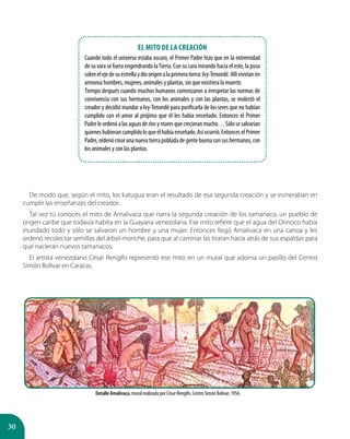 30
De modo que, según el mito, los katugua eran el resultado de esa segunda creación y se esmeraban en
cumplir las enseñanzas del creador.
Tal vez tú conoces el mito de Amalivaca que narra la segunda creación de los tamanaco, un pueblo de
origen caribe que todavía habita en la Guayana venezolana. Ese mito refiere que el agua del Orinoco había
inundado todo y sólo se salvaron un hombre y una mujer. Entonces llegó Amalivaca en una canoa y les
ordenó recolectar semillas del árbol moriche, para que al caminar las tiraran hacia atrás de sus espaldas para
que nacieran nuevos tamanacos.
El artista venezolano César Rengifo representó ese mito en un mural que adorna un pasillo del Centro
Simón Bolívar en Caracas.
Detalle Amalivaca, mural realizado por César Rengifo. Centro Simón Bolívar, 1956.
El mito de la creación
Cuando todo el universo estaba oscuro, el Primer Padre hizo que en la extremidad
de su vara se fuera engendrando laTierra. Con su cara mirando hacia el este, la puso
sobreelejedesuestrellaydioorigenalaprimeratierra:Ivy-Tenondé.Allíviviríanen
armonía hombres, mujeres, animales y plantas, sin que existiera la muerte.
Tiempo después cuando muchos humanos comenzaron a irrespetar las normas de
convivencia con sus hermanos, con los animales y con las plantas, se molestó el
creador y decidió inundar a Ivy-Tenondé para purificarla de los seres que no habían
cumplido con el amor al prójimo que él les había enseñado. Entonces el Primer
Padreleordenóalasaguasderíosymaresquecrecieranmucho…Sólosesalvarían
quieneshubierancumplidoloqueélhabíaenseñado.Asíocurrió.EntonceselPrimer
Padre,ordenócrearunanuevatierrapobladadegentebuenaconsushermanos,con
los animales y con las plantas.
 