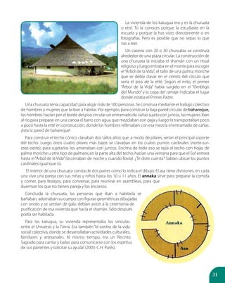 31
La vivienda de los katugua era y es la churuata
o etté. Tú la conoces porque la estudiaste en la
escuela y porque la has visto directamente o en
fotografías. Pero es posible que no sepas lo que
vas a leer.
Un caserío con 20 o 30 churuatas se construía
alrededor de una plaza circular. La construcción de
una churuata la iniciaba el shamán con un ritual
religioso y luego entraba en el monte para escoger
el “Árbol de la Vida”, el tallo de una palma moriche
que se debía clavar en el centro del círculo que
sería el piso de la etté. Según el mito, el primer
“Árbol de la Vida” había surgido en el “Ombligo
del Mundo” y la copa del ramaje indicaba el lugar
donde estaba el Primer Padre.
Una churuata tenía capacidad para alojar más de 100 personas. Se construía mediante el trabajo colectivo
de hombres y mujeres que la iban a habitar. Por ejemplo, para construir la baja pared circular de bahareque,
los hombres hacían por el borde del piso circular un entramado de cañas sujeto con juncos, las mujeres iban
al río para preparar en una canoa el barro con agua que mezclaban con paja y luego lo transportaban poco
a poco hasta la etté en construcción, donde los hombres rellenaban con esa mezcla el entramado de cañas:
¡lista la pared de bahareque!
Para construir el techo cónico clavaban dos tallos altos que, a modo de pilares, serían el principal soporte
del techo. Luego otros cuatro pilares más bajos se clavaban en los cuatro puntos cardinales (norte-sur-
este-oeste); para sujetarlos los amarraban con juncos. Encima de todo eso se tejía el techo con hojas de
palma moriche u otro tipo de palmera; en la parte alta del techo, hacían una ventana para que el Sol entrara
hasta el“Árbol de la Vida”(la cerraban de noche y cuando llovía). ¿Te diste cuenta? Sabían ubicar los puntos
cardinales igual que tú.
El interior de una churuata consta de dos partes como lo indica el dibujo. El asa tiene divisiones, en cada
una vive una pareja con sus niñas y niños hasta los 10 u 11 años. El annaka sirve para preparar la comida
y comer, para festejos, para conversar, para reunirse en asambleas, para que
duerman los que no tienen pareja y los ancianos.
Concluida la churuata, las personas que iban a habitarla se
bañaban, adornaban su cuerpo con figuras geométricas dibujadas
con onoto y se vestían de gala: debían asistir a la ceremonia de
purificación de esa vivienda que hacía el shamán. Sólo después
podía ser habitada.
Para los katugua, su vivienda representaba los vínculos
entre el Universo y la Tierra. Era también “el centro de la vida
social colectiva, donde se desarrollaban actividades culturales,
familiares y artesanales. Al mismo tiempo, era un Recinto
Sagrado para cantar y bailar, para comunicarse con los espíritus
de sus parientes y solicitar su ayuda”(2003: C.H. Parés).
 