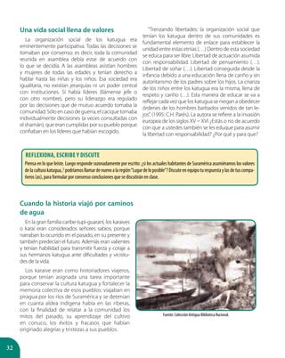 32
Cuando la historia viajó por caminos
de agua
En la gran familia caribe-tupi-guaraní, los karaives
o karaí eran considerados señores sabios, porque
narraban lo ocurrido en el pasado, en su presente y
también predecían el futuro. Además eran valientes
y tenían habilidad para transmitir fuerza y coraje a
sus hermanos katugua ante dificultades y vicisitu-
des de la vida.
Los karaive eran como historiadores viajeros,
porque tenían asignada una tarea importante
para conservar la cultura katugua y fortalecer la
memoria colectiva de esos pueblos: viajaban en
piragua por los ríos de Suramérica y se detenían
en cuanta aldea indígena había en las riberas,
con la finalidad de relatar a la comunidad los
mitos del pasado, su aprendizaje del cultivo
en conuco, los éxitos y fracasos que habían
originado alegrías y tristezas a sus pueblos.
Una vida social llena de valores
La organización social de los katugua era
eminentemente participativa. Todas las decisiones se
tomaban por consenso; es decir, toda la comunidad
reunida en asamblea debía estar de acuerdo con
lo que se decidía. A las asambleas asistían hombres
y mujeres de todas las edades y tenían derecho a
hablar hasta las niñas y los niños. Esa sociedad era
igualitaria, no existían jerarquías ni un poder central
con instituciones. Sí había líderes (llámense jefe o
con otro nombre), pero su liderazgo era regulado
por las decisiones que de mutuo acuerdo tomaba la
comunidad.Sóloencasodeguerra,elcaciquetomaba
individualmente decisiones (a veces consultadas con
el shamán), que eran cumplidas por su pueblo porque
confiaban en los líderes que habían escogido.
“Trenzando libertades: la organización social que
tenían los katugua dentro de sus comunidades es
fundamental elemento de enlace para establecer la
unidad entre estas etnias (…) Dentro de esta sociedad
se educa para ser libre. Libertad de actuación asumida
con responsabilidad. Libertad de pensamiento (…).
Libertad de soñar (…). Libertad conseguida desde la
infancia debido a una educación llena de cariño y sin
autoritarismo de los padres sobre los hijos. La crianza
de los niños entre los katugua era la misma, llena de
respeto y cariño (…). Esta manera de educar se va a
reflejar cada vez que los katugua se niegan a obedecer
órdenes de los hombres barbados venidos de tan le-
jos”. (1995: C.H. Parés). La autora se refiere a la invasión
europea de los siglos XV – XVI ¿Estás o no de acuerdo
con que a ustedes también se les eduque para asumir
la libertad con responsabilidad? ¿Por qué y para que?
Fuente: Colección Antigua Biblioteca Nacional.
Reflexiona, escribe y discute
Piensa en lo que leíste. Luego responde razonadamente por escrito: ¿si los actuales habitantes de Suramérica asumiéramos los valores
delaculturakatugua,?podríamosllamardenuevoalaregión“Lugardeloposible”?Discuteenequipoturespuestaylasdetuscompa-
ñeros (as), para formular por consenso conclusiones que se discutirán en clase.
 