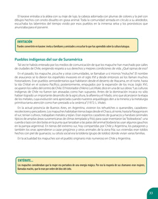 33
El karaive entraba a la aldea con su traje de lujo, la cabeza adornada con plumas de colores y la piel con
dibujos hechos con onoto disuelto en grasa animal. Toda la comunidad sentada en círculo a su alrededor,
escuchaba los laberintos del tiempo vivido por esos pueblos en la inmensa selva y los pronósticos que
anunciaba para el porvenir.
Pueblos indígenas del sur de Suramérica
Tal vez te habrás enterado por los medios de comunicación de que los mapuche han marchado por calles
de ciudades de Chile, exigiendo respeto a sus derechos y mejores condiciones de vida. ¿Qué opinas de eso?
En el pasado, los mapuche, picuche y otras comunidades, se llamaban a sí mismos “moluche”. El nombre
de araucanos se lo dieron los españoles invasores en el siglo XVI y desde entonces así los llaman muchos
historiadores. Eran pueblos semisedentarios que habitaron desde el desierto de Atacama, en el norte, hasta
la isla Chiloé en el océano Pacífico; posteriormente, empujados por la expansión de los incas (siglo XV),
ocuparon los valles del centro de Chile. El historiador chileno LuisVitale, dice en una de sus obras:“Las culturas
indígenas de Chile no fueron tan atrasadas como han supuesto. Antes de la dominación incaica no sólo
habían logrado un importante desarrollo de la agricultura, la alfarería y el hilado, sino que alcanzaron la etapa
de los metales, cuya evolución será apreciada cuando nuestros arqueólogos den a la minería y la metalurgia
primitiva tanta atención como han prestado a la cerámica”(1972: L. Vitale).
En la actual provincia de Buenos Aires, en Argentina, vivieron los tehuelches o querandíes, cazadores-
recolectoresypescadores.LosmapucheshabitabantierrasbajasdesdeelChaco,alnorte,hastalaPatagoniaen
el sur; tenían cultivos, trabajaban metales y tejían. Eran expertos cazadores de guanacos y ñandúes (animales
típicos de amplias áreas suramericanas de climas templado y frío); para cazar inventaron las“boleadoras”: una
cuerda o lazo con dos bolas en la punta que lanzaban a las patas del animal (todavía las usan algunos gauchos
en la pampa argentina). En tierras del extremo sur, hoy compartidas por Chile y Argentina, los patagones y
también los onas aprendieron a cazar pingüinos y otros animales de la zona fría; sus viviendas eran toldos
hechos con piel de guanacos; su célula social era la toldería (grupo de toldos) donde vivían varias familias.
En la actualidad los mapuches son el pueblo originario más numeroso en Chile y Argentina.
Invitación
Puedes convertirte en karaive: invita a familiares y amistades a escuchar lo que has aprendido sobre la cultura katugua.
Entérate...
Los mapuches consideraban que la mujer era portadora de una energía mágica. Por eso la mayoría de sus shamanes eran mujeres,
llamadas machis, que lo eran por orden del dios del cielo.
 
