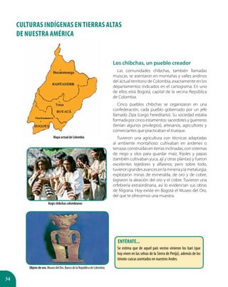 34
CULTURAS INDÍGENAS EN TIERRAS ALTAS
DE Nuestra América
Los chibchas, un pueblo creador
Las comunidades chibchas, también llamadas
muiscas, se asentaron en montañas y valles andinos
del actual territorio de Colombia, exactamente en los
departamentos indicados en el cartograma. En uno
de ellos está Bogotá, capital de la vecina República
de Colombia.
Cinco pueblos chibchas se organizaron en una
confederación, cada pueblo gobernado por un jefe
llamado Zipa (cargo hereditario). Su sociedad estaba
formada por cinco estamentos: sacerdotes y guerreros
(tenían algunos privilegios), artesanos, agricultores y
comerciantes que practicaban el trueque.
Tuvieron una agricultura con técnicas adaptadas
al ambiente montañoso: cultivaban en andenes o
terrazas construidas en tierras inclinadas, con sistemas
de riego y silos para guardar maíz, frijoles y papas
(también cultivaban yuca, ají y otras plantas) y fueron
excelentes tejedores y alfareros; pero sobre todo,
tuvierongrandesavancesenlamineríaylametalurgia:
explotaron minas de esmeralda, de oro y de cobre,
lograron la aleación del oro y el cobre. Tuvieron una
orfebrería extraordinaria, así lo evidencian sus obras
de filigrana. Hoy existe en Bogotá el Museo del Oro,
del que te ofrecemos una muestra.
Mapa actual de Colombia
Objeto de oro. Museo del Oro. Banco de la República de Colombia.
Kogis chibchas colombianos
Entérate...
Se estima que de aquel país vecino vinieron los bari (que
hoy viven en las selvas de la Sierra de Perijá), además de los
timoto-cuicas asentados en nuestros Andes.
 