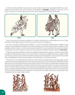 36
El territorio estaba dividido en provincias, en cada una había un funcionario que dependía del inca a quien
debía informarle todo lo que ocurría. De esto se ocupaban los chasquis, verdaderos correos que con su
quipú corrían por los caminos que conducían al Cuzco (considerado el“Ombligo del Mundo”).
Ante tu vista tienes dos dibujos realizados en tiempos coloniales por un descendiente de incas: Felipe
Guamán Poma de Ayala. ¿Qué nos informan estos documentos iconográficos?
Los incas no tuvieron escritura, pero inventaron un curioso instrumento llamado quipú: mediante nudos
hechosencuerdasdediferentescoloreshacíanbrevesanotacionesymediantenudoshechosencuerdassincolor
anotaban números (tenían un sistema de numeración decimal). Por sus conocimientos de astronomía, crearon
un calendario con meses lunares y un reloj de Sol que construían con piedras, llamado en quechua intihuatana.
Elayllueralaunidadsocialbásicaytambiénlaunidadbásicadeproducciónagrícolayartesanal.Elaylluestaba
formado por las familias que vivían en una misma aldea o en varias comunidades cercanas y en aldeas rurales.
Las tierras, las cosechas y los animales de cría (llamas y alpacas) eran de posesión comunal. La administración del
ayllu era realizada por una persona que elegía la comunidad y por un consejo de ancianos.
Previamente, el inca había distribuido las tierras entre todas las familias del ayllu para asegurarles a todas
suficientes terrenos donde producir alimentos, lana y otros productos. El resto del ayllu era distribuido entre las
tierras del inca y las tierras del Sol (el dios Inti); la producción de las tierras del inca se destinaba al mantenimiento
de los funcionarios del estado y sus familias; la producción de las tierras del Sol (Inti), era para el mantenimiento
de niñas y niños huérfanos, de personas ancianas y con discapacidad para trabajar. La producción de estas dos
partes se obtenía mediante el trabajo de la comunidad del ayllu que, además del cultivo y la cría antes dicha,
incluía la industria del tejido (de lana y algodón) muy importante en aquellas tierras frías y, donde había minas,
la explotación de oro, plata, cobre y estaño.
Chasqui Quipú
 