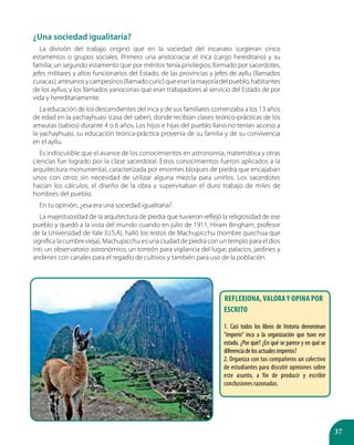 37
¿Una sociedad igualitaria?
La división del trabajo originó que en la sociedad del incanato surgieran cinco
estamentos o grupos sociales. Primero una aristocracia: el inca (cargo hereditario) y su
familia; un segundo estamento que por méritos tenía privilegios, formado por sacerdotes,
jefes militares y altos funcionarios del Estado, de las provincias y jefes de ayllu (llamados
curacas);artesanosycampesinos(llamadocuric)queeranlamayoríadelpueblo,habitantes
de los ayllus; y los llamados yanoconas que eran trabajadores al servicio del Estado de por
vida y hereditariamente.
La educación de los descendientes del inca y de sus familiares comenzaba a los 13 años
de edad en la yachayhuasi (casa del saber), donde recibían clases teórico-prácticas de los
amautas (sabios) durante 4 o 6 años. Los hijos e hijas del pueblo llano no tenían acceso a
la yachayhuasi, su educación teórica-práctica provenía de su familia y de su convivencia
en el ayllu.
Es indiscutible que el avance de los conocimientos en astronomía, matemática y otras
ciencias fue logrado por la clase sacerdotal. Estos conocimientos fueron aplicados a la
arquitectura monumental, caracterizada por enormes bloques de piedra que encajaban
unos con otros sin necesidad de utilizar alguna mezcla para unirlos. Los sacerdotes
hacían los cálculos, el diseño de la obra y supervisaban el duro trabajo de miles de
hombres del pueblo.
En tu opinión, ¿esa era una sociedad igualitaria?
La majestuosidad de la arquitectura de piedra que tuvieron reflejó la religiosidad de ese
pueblo y quedó a la vista del mundo cuando en julio de 1911, Hiram Bingham, profesor
de la Universidad de Yale (U.S.A), halló los restos de Machupicchu (nombre quechua que
significa la cumbre vieja). Machupicchu es una ciudad de piedra con un templo para el dios
Inti, un observatorio astronómico, un torreón para vigilancia del lugar, palacios, jardines y
andenes con canales para el regadío de cultivos y también para uso de la población.
Reflexiona, valora y opina por
escrito
1. Casi todos los libros de historia denominan
“imperio” inca a la organización que tuvo ese
estado. ¿Por qué? ¿En qué se parece y en qué se
diferenciadelosactualesimperios?
2. Organiza con tus compañeros un colectivo
de estudiantes para discutir opiniones sobre
este asunto, a fin de producir y escribir
conclusiones razonadas.
 