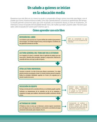 Un saludo a quienes se inician
en la educación media
Queremos que este libro en tus manos te ayude a comprender el largo camino recorrido para llegar a ser el
pueblo que somos. Nuestra historia es bella, como dijo Gabriela Mistral. La historia es aprehensión del tiempo,
su estudio permite conocer los lazos que unen el pasado con el presente. Bueno, tú vives en el presente. ¿Te
interesaría conocer el pasado de la localidad donde vives y las huellas que dejó? ¿Quieres saber más de lo que
sabes sobre el pasado de nuestro país? Creemos que sí.
Cómoaprenderconestelibro
Revisión del Libro
Lee el título de cada una de las tres (3) partes del libro (lee también el pensamiento y
miralaimagen).Leeeltítulodealgunostemasymiralasimágenes.Asíobtienesuna
idea global del contenido de este libro.
Lectura general del tema que vas a estudiar
Lee el epígrafe (si lo tiene) y coméntalo. Aclara el significado de palabras que sean
nuevas para ti. Identifica ideas principales, ejemplos y comparaciones. Relaciona los
contenidos del tema con lo que ya sabes al respecto.
Otra lectura individual
Concentra tu atención. Lee todo el tema para afianzar conocimientos. Si en algún
párrafo encuentras una pregunta, tómate un instante mientras piensas la respuesta.
Realiza las actividades individuales sugeridas en el texto y las asignadas por tu
docente (cuando esto ocurra).
Discusión en equipo
Participaenladiscusióndeloscontenidosdeltemayenactividadesgrupalessugeridas.
Confronten sus interpretaciones de los contenidos con las de tus compañeras y
compañeros de equipo, para establecer colectivamente posibles conclusiones referidas
altema.
Actividad de cierre
Al finalizar un tema (o varios que se relacionan), conviene exponer conocimientos
por escrito algunas veces y otras mediante un conversatorio o una dinámica de grupo
previamente seleccionada: panel, simposio, foro, etc.
LEER es comprender lo que
leemos. No es una competencia de
velocidad.
Siempre que trabajen en
equipo, deben distribuirse
las tareas y comprometerse
a cumplir en los términos
acordados por el equipo.
Corresponde al profesor o
profesora orientar el trabajo
escrito; y explicar cada una de
las dinámicas de grupo, antes de
seleccionar una por consenso.
 