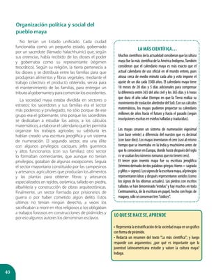 40
Organización política y social del
pueblo maya
No tenían un Estado unificado. Cada ciudad
funcionaba como un pequeño estado, gobernado
por un sacerdote (llamado halachhuinic) que, según
sus creencias, había recibido de los dioses el poder
y gobernaba como su representante (régimen
teocrático). Según su religión, la tierra pertenecía a
los dioses y se distribuía entre las familias para que
produjeran alimentos y fibras vegetales, mediante el
trabajo colectivo; el producto obtenido, servía para
el mantenimiento de las familias, para entregar un
tributoalgobernanteyparacomerciarlosexcedentes.
La sociedad maya estaba dividida en sectores o
estratos: los sacerdotes y sus familias era el sector
más poderoso y privilegiado, no sólo porque de ese
grupo era el gobernante, sino porque los sacerdotes
se dedicaban a estudiar los astros, a los cálculos
matemáticos, a elaborar el calendario que les permitía
organizar los trabajos agrícolas; su sabiduría les
habían creado una escritura jeroglífica y un sistema
de numeración. El segundo sector, era una élite
con algunos privilegios: caciques, jefes guerreros
y altos funcionarios (con sus familias); otro sector
lo formaban comerciantes, que aunque no tenían
privilegios, gozaban de algunas excepciones. Seguía
el sector mayoritario constituido por los campesinos
y artesanos: agricultores que producían los alimentos
y las plantas para obtener fibras y artesanos
especializados en tejidos, cerámica, tallado en piedra,
albañilería y construcción de obras arquitectónicas.
Finalmente, un sector formado por prisioneros de
guerra o por haber cometido algún delito. Estos
últimos no tenían ningún derecho, a veces los
sacrificaban a morir en ritos religiosos o los obligaban
a trabajos forzosos en construcciones de pirámides y
por eso algunos autores los denominan esclavos.
La más científica…
Muchoscientíficosdelaactualidadconsideranquelacultura
maya fue la más científica de la América Indígena.También
consideran que el calendario maya es más exacto que el
actual calendario de uso oficial en el mundo entero, pues
atrasa cerca de medio minuto cada año y esto impone el
ajuste de un día cada 3300 años. El calendario maya tiene
18 meses de 20 días y 5 días adicionales para compensar
la diferencia entre 365 del año civil y los 365 días y 6 horas
que dura el año solar (tiempo en que la Tierra realiza su
movimientodetraslaciónalrededordelSol).Consuscálculos
matemáticos, los mayas pudieron proyectar su calendario
millones de años hacia el futuro y hacia el pasado (según
inscripcionesescritasenestelashalladasytraducidas).
Los mayas crearon un sistema de numeración vigesimal
(con base veinte) a diferencia del nuestro que es decimal
(con base diez). Los mayas inventaron el cero (casi al mismo
tiempo que se inventaba en la India y muchísimo antes de
que lo conocieran en Europa, donde hasta después del siglo
XV seusabanlosnúmerosromanosquenotienencero).
El tercer gran invento maya fue su escritura jeroglífica
(términoderivadodedospalabrasgriegas:hieros=sagrada
yglifos=signos).Lossignosdelaescrituramaya,alprincipio
representaron ideas y después representaron sonidos (como
los signos de los idiomas actuales). Las piedras con escritos
tallados se han denominado“estelas”y hay muchos en toda
Centroamérica, de la escritura en papel, hecho con hojas de
maguey,sóloseconservantres“códices”.
Lo que se hace se, aprende
•  Representalaestratificacióndelasociedadmayaenungráfico
con forma de pirámide.
• Redacta un resumen del texto “La más científica”; y luego
responde con argumentos: ¿por qué es importante que la
juventud latinoamericana estudie y valore la cultura maya?
Indaga.
 
