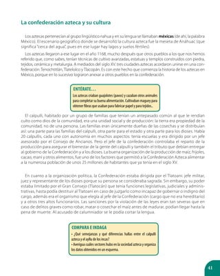 41
La confederación azteca y su cultura
Los aztecas pertenecían al grupo lingüístico nahua y en su lengua se llamaban méxicas (de ahí, la palabra
México). El escenario geográfico donde se desarrolló la cultura azteca fue la meseta de Anáhuac (que
significa “cerca del agua”, pues en ese lugar hay lagos y suelos fértiles).
Los aztecas llegaron a ese lugar en el año 1168, mucho después que otros pueblos a los que nos hemos
referido que, como sabes, tenían técnicas de cultivo avanzadas, estatuas y templos construidos con piedra,
tejidos, cerámica y metalurgia. A mediados del siglo XV. tres ciudades aztecas acordaron unirse en una con-
federación: Tenochtitlán, Tlatelolco y Tlacopán. Es con este hecho que comienza la historia de los aztecas en
México, porque en lo sucesivo lograron anexar a otros pueblos en la confederación.
El calpulli, habitado por un grupo de familias que tenían un antepasado común al que le rendían
culto como dios de la comunidad, era una unidad social y de producción: la tierra era propiedad de la
comunidad, no de una persona. Las familias eran únicamente dueñas de las cosechas y se distribuían
así: una parte para las familias del calpulli, otra parte para el estado y otra parte para los dioses. Había
20 calpullis, cada uno con autonomía en muchos aspectos: tenía escuelas y era dirigido por un jefe
asesorado por el Consejo de Ancianos. Pero el jefe de la confederación controlaba el reparto de la
producción para asegurar el bienestar de la gente del calpulli y también el tributo que debían entregar
al gobierno de la Confederación y a los dioses. La buena organización de la producción de maíz, frijoles,
cacao, maní y otros alimentos, fue uno de los factores que permitió a la Confederación Azteca alimentar
a la numerosa población de unos 25 millones de habitantes que ya tenía en el siglo XV.
En cuanto a la organización política, la Confederación estaba dirigida por el Tlatoani: jefe militar,
juez y representante de los dioses porque su persona se consideraba sagrada. Sin embargo, su poder
estaba limitado por el Gran Consejo (Tlatocán) que tenía funciones legislativas, judiciales y adminis-
trativas, hasta podía destituir al Tlatoani en caso de juzgarlo como incapaz de gobernar o indigno del
cargo, además era el organismo que elegía al jefe de la Confederación (cargo que no era hereditario)
y a otros tres altos funcionarios. Las sanciones por la violación de las leyes eran tan severas que en
caso de delitos graves como robar, matar o cosechar el maíz antes de madurar, podían llegar hasta la
pena de muerte. Al acusado de calumniador se le podía cortar la lengua.
Compara e indaga
• ¿Qué semejanzas y qué diferencias hallas entre el calpulli
azteca y el ayllu de los incas?
• Averigua cuáles sectores hubo en la sociedad azteca y organiza
los datos obtenidos en un esquema.
Entérate…
Los aztecas criaban guajolotes (pavos) y cazaban otros animales
para completar su buena alimentación. Cultivaban maguey para
obtener fibras que usaban para fabricar papel y para tejidos..
 