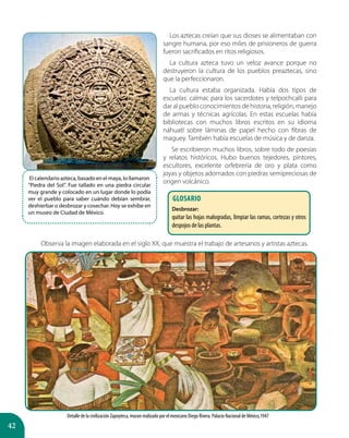 42
Los aztecas creían que sus dioses se alimentaban con
sangre humana, por eso miles de prisioneros de guerra
fueron sacrificados en ritos religiosos.
La cultura azteca tuvo un veloz avance porque no
destruyeron la cultura de los pueblos preaztecas, sino
que la perfeccionaron.
La cultura estaba organizada. Había dos tipos de
escuelas: calmac para los sacerdotes y telpochcalli para
dar al pueblo conocimientos de historia, religión, manejo
de armas y técnicas agrícolas. En estas escuelas había
bibliotecas con muchos libros escritos en su idioma
náhuatl sobre láminas de papel hecho con fibras de
maguey. También había escuelas de música y de danza.
Se escribieron muchos libros, sobre todo de poesías
y relatos históricos. Hubo buenos tejedores, pintores,
escultores, excelente orfebrería de oro y plata como
joyas y objetos adornados con piedras semipreciosas de
origen volcánico.
Detalle de la civilización Zapoyteca, muran realizado por el mexicano Diego Rivera. Palacio Nacional de México,1947
El calendario azteca, basado en el maya, lo llamaron
“Piedra del Sol”. Fue tallado en una piedra circular
muy grande y colocado en un lugar donde lo podía
ver el pueblo para saber cuándo debían sembrar,
deshierbar o desbrozar y cosechar. Hoy se exhibe en
un museo de Ciudad de México.
Observa la imagen elaborada en el siglo XX, que muestra el trabajo de artesanos y artistas aztecas.
GLOSARIO
Desbrozar:
quitar las hojas malogradas, limpiar las ramas, cortezas y otros
despojos de las plantas.
 