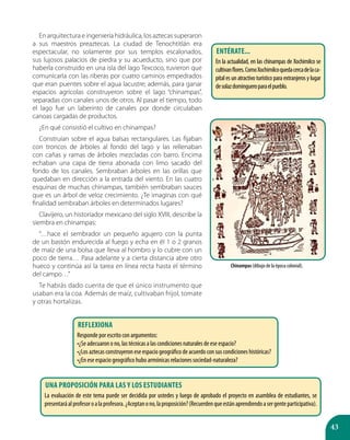 43
En arquitectura e ingeniería hidráulica, los aztecas superaron
a sus maestros preaztecas. La ciudad de Tenochtitlán era
espectacular, no solamente por sus templos escalonados,
sus lujosos palacios de piedra y su acueducto, sino que por
haberla construido en una isla del lago Texcoco, tuvieron que
comunicarla con las riberas por cuatro caminos empedrados
que eran puentes sobre el agua lacustre; además, para ganar
espacios agrícolas construyeron sobre el lago “chinampas”,
separadas con canales unos de otros. Al pasar el tiempo, todo
el lago fue un laberinto de canales por donde circulaban
canoas cargadas de productos.
¿En qué consistió el cultivo en chinampas?
Construían sobre el agua balsas rectangulares. Las fijaban
con troncos de árboles al fondo del lago y las rellenaban
con cañas y ramas de árboles mezcladas con barro. Encima
echaban una capa de tierra abonada con limo sacado del
fondo de los canales. Sembraban árboles en las orillas que
quedaban en dirección a la entrada del viento. En las cuatro
esquinas de muchas chinampas, también sembraban sauces
que es un árbol de veloz crecimiento. ¿Te imaginas con qué
finalidad sembraban árboles en determinados lugares?
Clavijero, un historiador mexicano del siglo XVIII, describe la
siembra en chinampas:
“…hace el sembrador un pequeño agujero con la punta
de un bastón endurecida al fuego y echa en él 1 o 2 granos
de maíz de una bolsa que lleva al hombro y lo cubre con un
poco de tierra… Pasa adelante y a cierta distancia abre otro
hueco y continúa así la tarea en línea recta hasta el término
del campo…”
Te habrás dado cuenta de que el único instrumento que
usaban era la coa. Además de maíz, cultivaban frijol, tomate
y otras hortalizas.
Chinampas (dibujo de la época colonial).
ENTÉRATE...
En la actualidad, en las chinampas de Xochimilco se
cultivanflores.ComoXochimilcoquedacercadelaca-
pital es un atractivo turístico para extranjeros y lugar
desolazdomingueroparaelpueblo.
Reflexiona
Responde por escrito con argumentos:
•¿Se adecuaron o no, las técnicas a las condiciones naturales de ese espacio?
•¿Los aztecas construyeron ese espacio geográfico de acuerdo con sus condiciones históricas?
•¿En ese espacio geográfico hubo armónicas relaciones sociedad-naturaleza?
Una proposición para LAS Y LOS estudiantes
La evaluación de este tema puede ser decidida por ustedes y luego de aprobado el proyecto en asamblea de estudiantes, se
presentaráalprofesoroalaprofesora.¿Aceptanono,laproposición?(Recuerdenqueestánaprendiendoasergenteparticipativa).
 